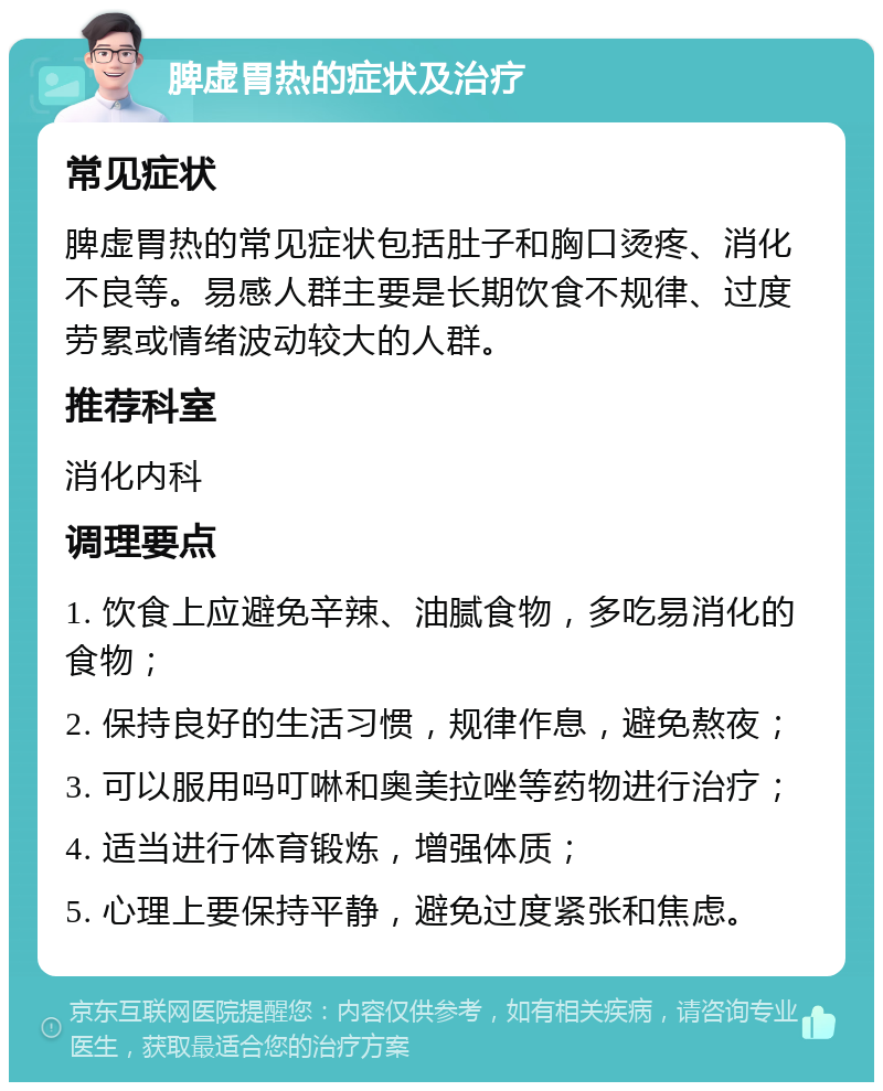 脾虚胃热的症状及治疗 常见症状 脾虚胃热的常见症状包括肚子和胸口烫疼、消化不良等。易感人群主要是长期饮食不规律、过度劳累或情绪波动较大的人群。 推荐科室 消化内科 调理要点 1. 饮食上应避免辛辣、油腻食物，多吃易消化的食物； 2. 保持良好的生活习惯，规律作息，避免熬夜； 3. 可以服用吗叮啉和奥美拉唑等药物进行治疗； 4. 适当进行体育锻炼，增强体质； 5. 心理上要保持平静，避免过度紧张和焦虑。