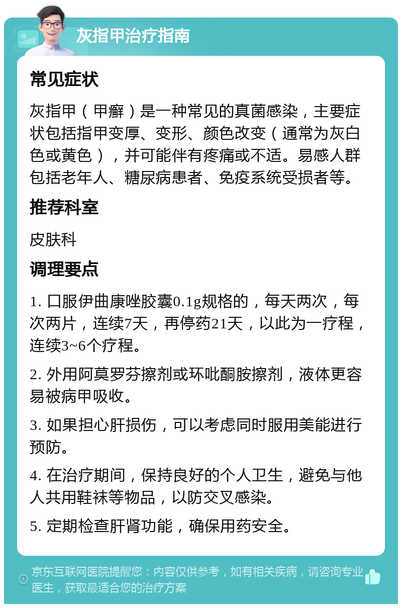 灰指甲治疗指南 常见症状 灰指甲（甲癣）是一种常见的真菌感染，主要症状包括指甲变厚、变形、颜色改变（通常为灰白色或黄色），并可能伴有疼痛或不适。易感人群包括老年人、糖尿病患者、免疫系统受损者等。 推荐科室 皮肤科 调理要点 1. 口服伊曲康唑胶囊0.1g规格的，每天两次，每次两片，连续7天，再停药21天，以此为一疗程，连续3~6个疗程。 2. 外用阿莫罗芬擦剂或环吡酮胺擦剂，液体更容易被病甲吸收。 3. 如果担心肝损伤，可以考虑同时服用美能进行预防。 4. 在治疗期间，保持良好的个人卫生，避免与他人共用鞋袜等物品，以防交叉感染。 5. 定期检查肝肾功能，确保用药安全。