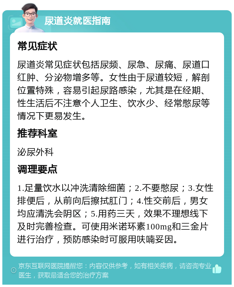 尿道炎就医指南 常见症状 尿道炎常见症状包括尿频、尿急、尿痛、尿道口红肿、分泌物增多等。女性由于尿道较短，解剖位置特殊，容易引起尿路感染，尤其是在经期、性生活后不注意个人卫生、饮水少、经常憋尿等情况下更易发生。 推荐科室 泌尿外科 调理要点 1.足量饮水以冲洗清除细菌；2.不要憋尿；3.女性排便后，从前向后擦拭肛门；4.性交前后，男女均应清洗会阴区；5.用药三天，效果不理想线下及时完善检查。可使用米诺环素100mg和三金片进行治疗，预防感染时可服用呋喃妥因。