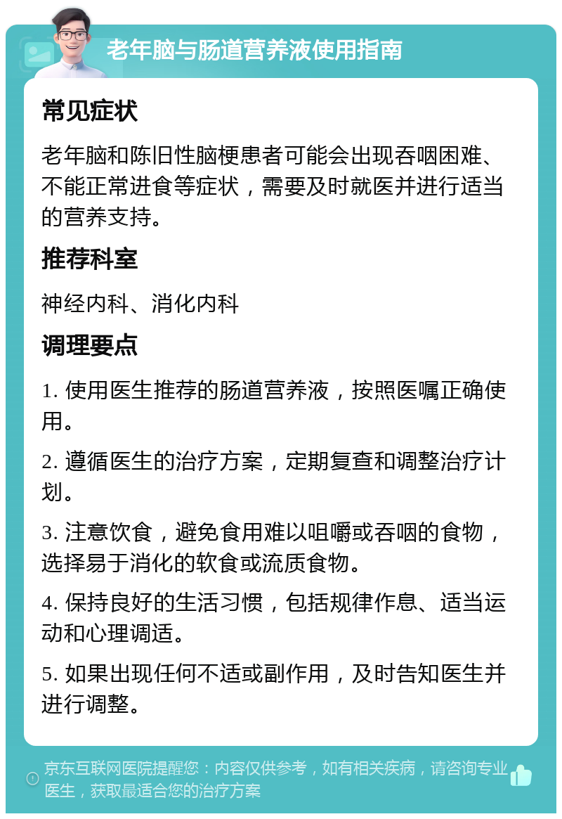 老年脑与肠道营养液使用指南 常见症状 老年脑和陈旧性脑梗患者可能会出现吞咽困难、不能正常进食等症状，需要及时就医并进行适当的营养支持。 推荐科室 神经内科、消化内科 调理要点 1. 使用医生推荐的肠道营养液，按照医嘱正确使用。 2. 遵循医生的治疗方案，定期复查和调整治疗计划。 3. 注意饮食，避免食用难以咀嚼或吞咽的食物，选择易于消化的软食或流质食物。 4. 保持良好的生活习惯，包括规律作息、适当运动和心理调适。 5. 如果出现任何不适或副作用，及时告知医生并进行调整。