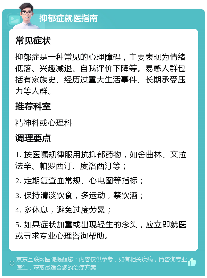 抑郁症就医指南 常见症状 抑郁症是一种常见的心理障碍，主要表现为情绪低落、兴趣减退、自我评价下降等。易感人群包括有家族史、经历过重大生活事件、长期承受压力等人群。 推荐科室 精神科或心理科 调理要点 1. 按医嘱规律服用抗抑郁药物，如舍曲林、文拉法辛、帕罗西汀、度洛西汀等； 2. 定期复查血常规、心电图等指标； 3. 保持清淡饮食，多运动，禁饮酒； 4. 多休息，避免过度劳累； 5. 如果症状加重或出现轻生的念头，应立即就医或寻求专业心理咨询帮助。