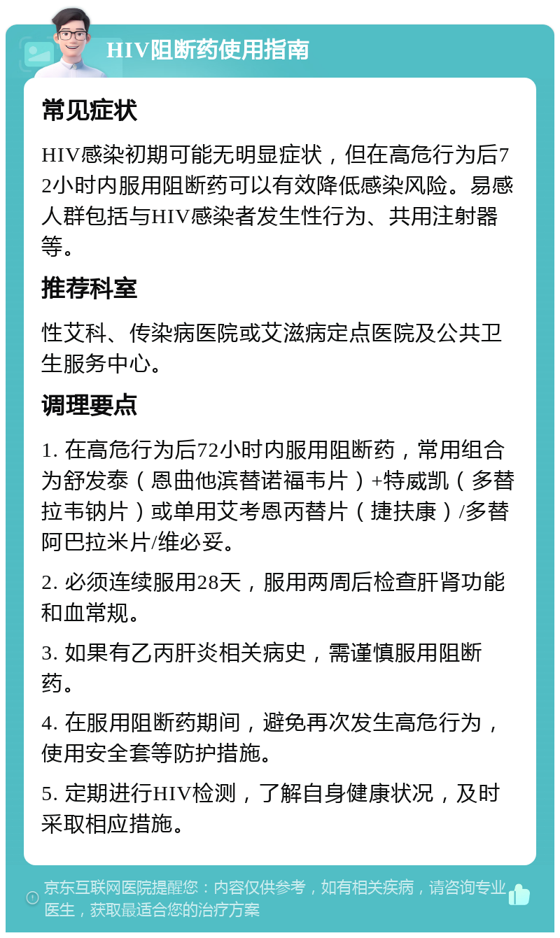 HIV阻断药使用指南 常见症状 HIV感染初期可能无明显症状，但在高危行为后72小时内服用阻断药可以有效降低感染风险。易感人群包括与HIV感染者发生性行为、共用注射器等。 推荐科室 性艾科、传染病医院或艾滋病定点医院及公共卫生服务中心。 调理要点 1. 在高危行为后72小时内服用阻断药，常用组合为舒发泰（恩曲他滨替诺福韦片）+特威凯（多替拉韦钠片）或单用艾考恩丙替片（捷扶康）/多替阿巴拉米片/维必妥。 2. 必须连续服用28天，服用两周后检查肝肾功能和血常规。 3. 如果有乙丙肝炎相关病史，需谨慎服用阻断药。 4. 在服用阻断药期间，避免再次发生高危行为，使用安全套等防护措施。 5. 定期进行HIV检测，了解自身健康状况，及时采取相应措施。