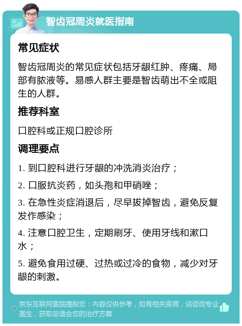 智齿冠周炎就医指南 常见症状 智齿冠周炎的常见症状包括牙龈红肿、疼痛、局部有脓液等。易感人群主要是智齿萌出不全或阻生的人群。 推荐科室 口腔科或正规口腔诊所 调理要点 1. 到口腔科进行牙龈的冲洗消炎治疗； 2. 口服抗炎药，如头孢和甲硝唑； 3. 在急性炎症消退后，尽早拔掉智齿，避免反复发作感染； 4. 注意口腔卫生，定期刷牙、使用牙线和漱口水； 5. 避免食用过硬、过热或过冷的食物，减少对牙龈的刺激。