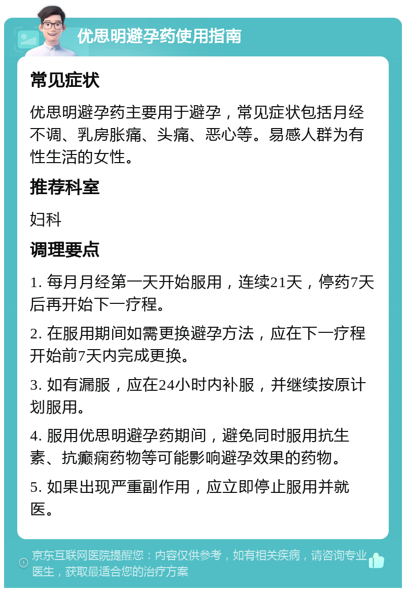 优思明避孕药使用指南 常见症状 优思明避孕药主要用于避孕，常见症状包括月经不调、乳房胀痛、头痛、恶心等。易感人群为有性生活的女性。 推荐科室 妇科 调理要点 1. 每月月经第一天开始服用，连续21天，停药7天后再开始下一疗程。 2. 在服用期间如需更换避孕方法，应在下一疗程开始前7天内完成更换。 3. 如有漏服，应在24小时内补服，并继续按原计划服用。 4. 服用优思明避孕药期间，避免同时服用抗生素、抗癫痫药物等可能影响避孕效果的药物。 5. 如果出现严重副作用，应立即停止服用并就医。