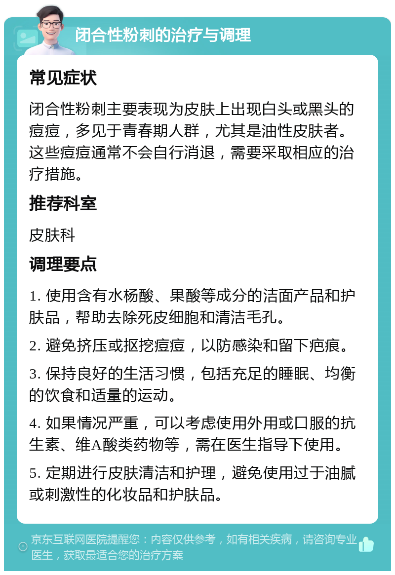 闭合性粉刺的治疗与调理 常见症状 闭合性粉刺主要表现为皮肤上出现白头或黑头的痘痘，多见于青春期人群，尤其是油性皮肤者。这些痘痘通常不会自行消退，需要采取相应的治疗措施。 推荐科室 皮肤科 调理要点 1. 使用含有水杨酸、果酸等成分的洁面产品和护肤品，帮助去除死皮细胞和清洁毛孔。 2. 避免挤压或抠挖痘痘，以防感染和留下疤痕。 3. 保持良好的生活习惯，包括充足的睡眠、均衡的饮食和适量的运动。 4. 如果情况严重，可以考虑使用外用或口服的抗生素、维A酸类药物等，需在医生指导下使用。 5. 定期进行皮肤清洁和护理，避免使用过于油腻或刺激性的化妆品和护肤品。