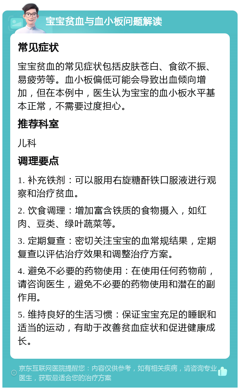 宝宝贫血与血小板问题解读 常见症状 宝宝贫血的常见症状包括皮肤苍白、食欲不振、易疲劳等。血小板偏低可能会导致出血倾向增加，但在本例中，医生认为宝宝的血小板水平基本正常，不需要过度担心。 推荐科室 儿科 调理要点 1. 补充铁剂：可以服用右旋糖酐铁口服液进行观察和治疗贫血。 2. 饮食调理：增加富含铁质的食物摄入，如红肉、豆类、绿叶蔬菜等。 3. 定期复查：密切关注宝宝的血常规结果，定期复查以评估治疗效果和调整治疗方案。 4. 避免不必要的药物使用：在使用任何药物前，请咨询医生，避免不必要的药物使用和潜在的副作用。 5. 维持良好的生活习惯：保证宝宝充足的睡眠和适当的运动，有助于改善贫血症状和促进健康成长。