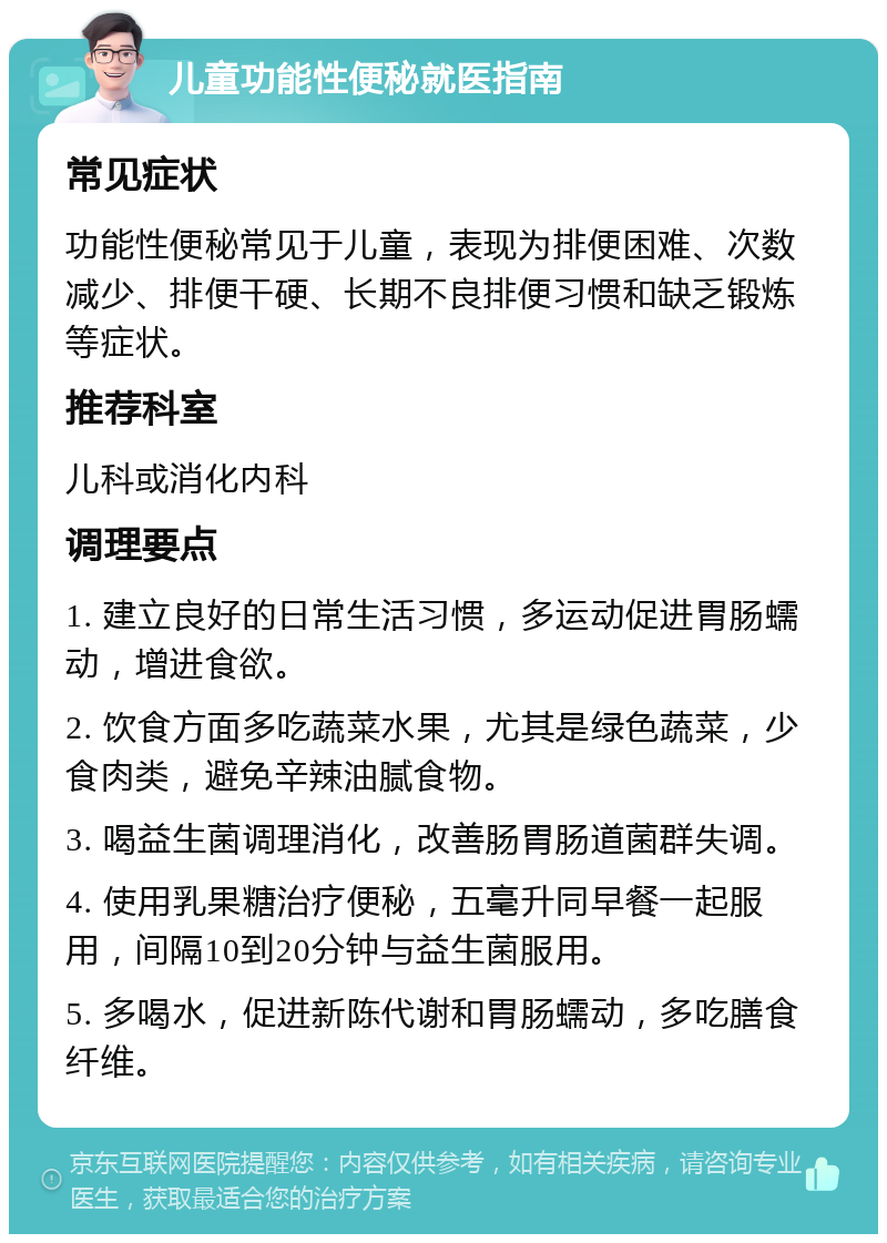 儿童功能性便秘就医指南 常见症状 功能性便秘常见于儿童，表现为排便困难、次数减少、排便干硬、长期不良排便习惯和缺乏锻炼等症状。 推荐科室 儿科或消化内科 调理要点 1. 建立良好的日常生活习惯，多运动促进胃肠蠕动，增进食欲。 2. 饮食方面多吃蔬菜水果，尤其是绿色蔬菜，少食肉类，避免辛辣油腻食物。 3. 喝益生菌调理消化，改善肠胃肠道菌群失调。 4. 使用乳果糖治疗便秘，五毫升同早餐一起服用，间隔10到20分钟与益生菌服用。 5. 多喝水，促进新陈代谢和胃肠蠕动，多吃膳食纤维。