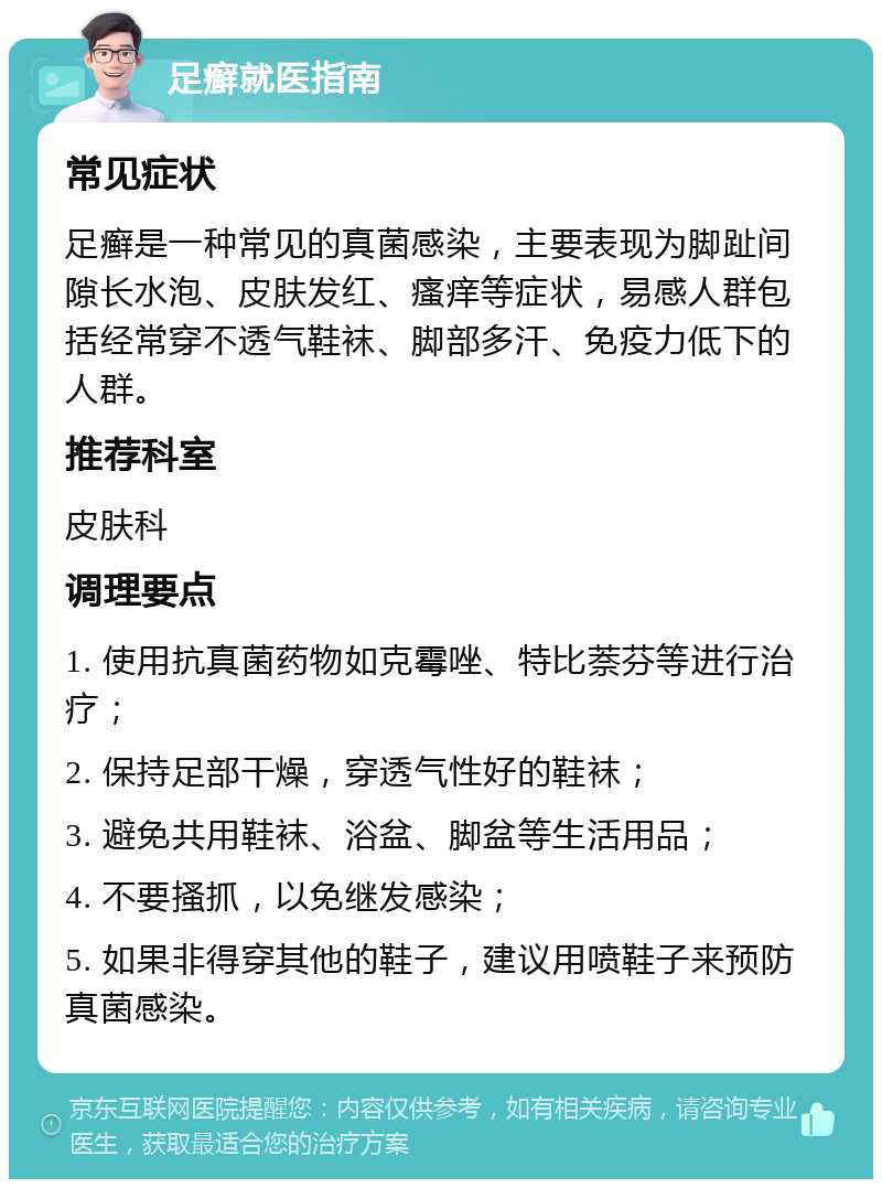 足癣就医指南 常见症状 足癣是一种常见的真菌感染，主要表现为脚趾间隙长水泡、皮肤发红、瘙痒等症状，易感人群包括经常穿不透气鞋袜、脚部多汗、免疫力低下的人群。 推荐科室 皮肤科 调理要点 1. 使用抗真菌药物如克霉唑、特比萘芬等进行治疗； 2. 保持足部干燥，穿透气性好的鞋袜； 3. 避免共用鞋袜、浴盆、脚盆等生活用品； 4. 不要搔抓，以免继发感染； 5. 如果非得穿其他的鞋子，建议用喷鞋子来预防真菌感染。