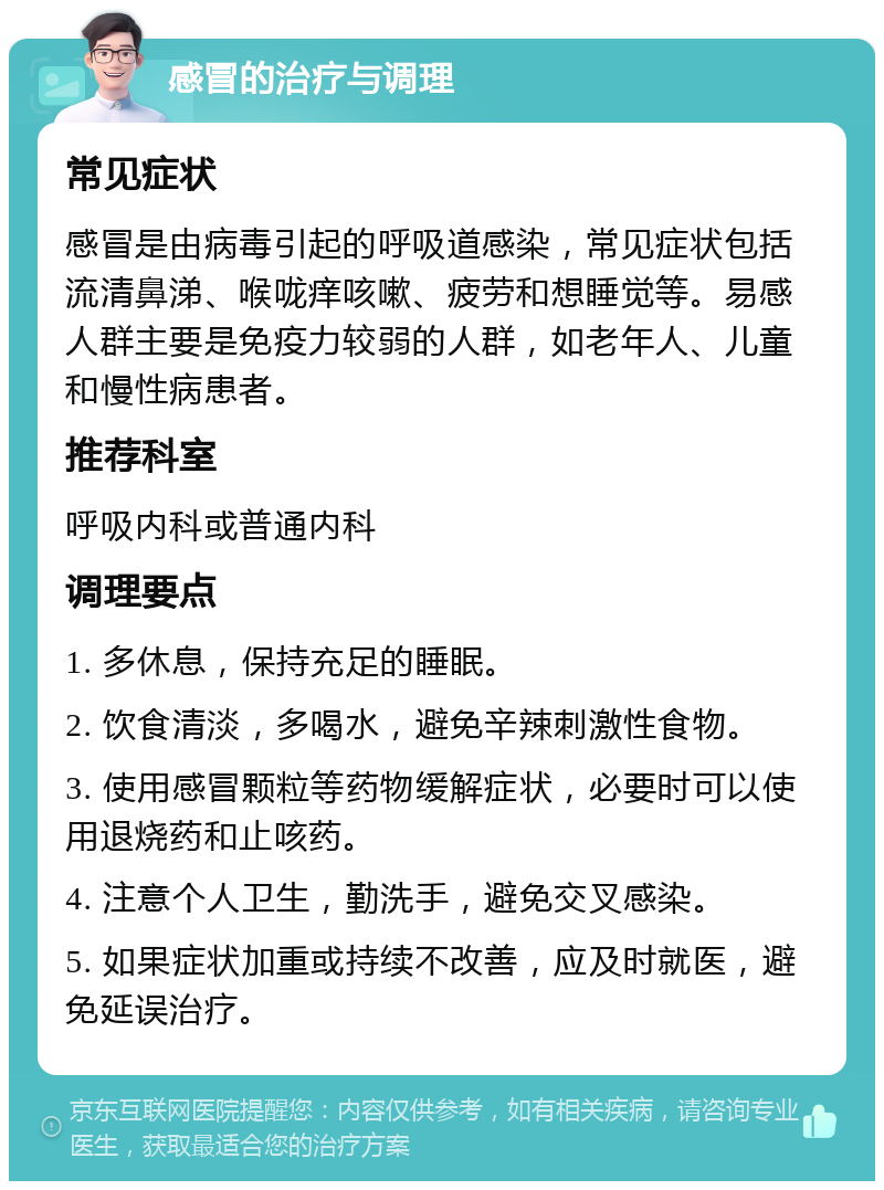 感冒的治疗与调理 常见症状 感冒是由病毒引起的呼吸道感染，常见症状包括流清鼻涕、喉咙痒咳嗽、疲劳和想睡觉等。易感人群主要是免疫力较弱的人群，如老年人、儿童和慢性病患者。 推荐科室 呼吸内科或普通内科 调理要点 1. 多休息，保持充足的睡眠。 2. 饮食清淡，多喝水，避免辛辣刺激性食物。 3. 使用感冒颗粒等药物缓解症状，必要时可以使用退烧药和止咳药。 4. 注意个人卫生，勤洗手，避免交叉感染。 5. 如果症状加重或持续不改善，应及时就医，避免延误治疗。