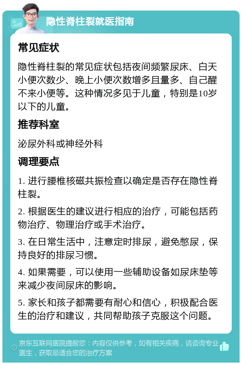 隐性脊柱裂就医指南 常见症状 隐性脊柱裂的常见症状包括夜间频繁尿床、白天小便次数少、晚上小便次数增多且量多、自己醒不来小便等。这种情况多见于儿童，特别是10岁以下的儿童。 推荐科室 泌尿外科或神经外科 调理要点 1. 进行腰椎核磁共振检查以确定是否存在隐性脊柱裂。 2. 根据医生的建议进行相应的治疗，可能包括药物治疗、物理治疗或手术治疗。 3. 在日常生活中，注意定时排尿，避免憋尿，保持良好的排尿习惯。 4. 如果需要，可以使用一些辅助设备如尿床垫等来减少夜间尿床的影响。 5. 家长和孩子都需要有耐心和信心，积极配合医生的治疗和建议，共同帮助孩子克服这个问题。