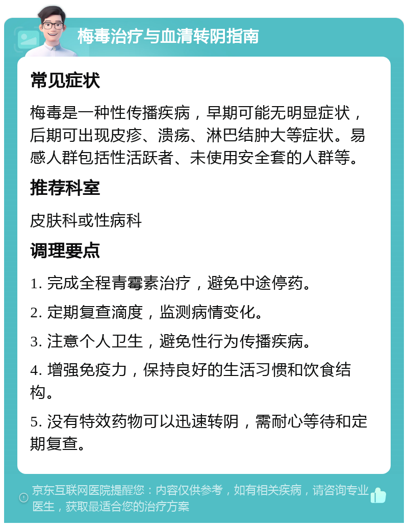 梅毒治疗与血清转阴指南 常见症状 梅毒是一种性传播疾病，早期可能无明显症状，后期可出现皮疹、溃疡、淋巴结肿大等症状。易感人群包括性活跃者、未使用安全套的人群等。 推荐科室 皮肤科或性病科 调理要点 1. 完成全程青霉素治疗，避免中途停药。 2. 定期复查滴度，监测病情变化。 3. 注意个人卫生，避免性行为传播疾病。 4. 增强免疫力，保持良好的生活习惯和饮食结构。 5. 没有特效药物可以迅速转阴，需耐心等待和定期复查。