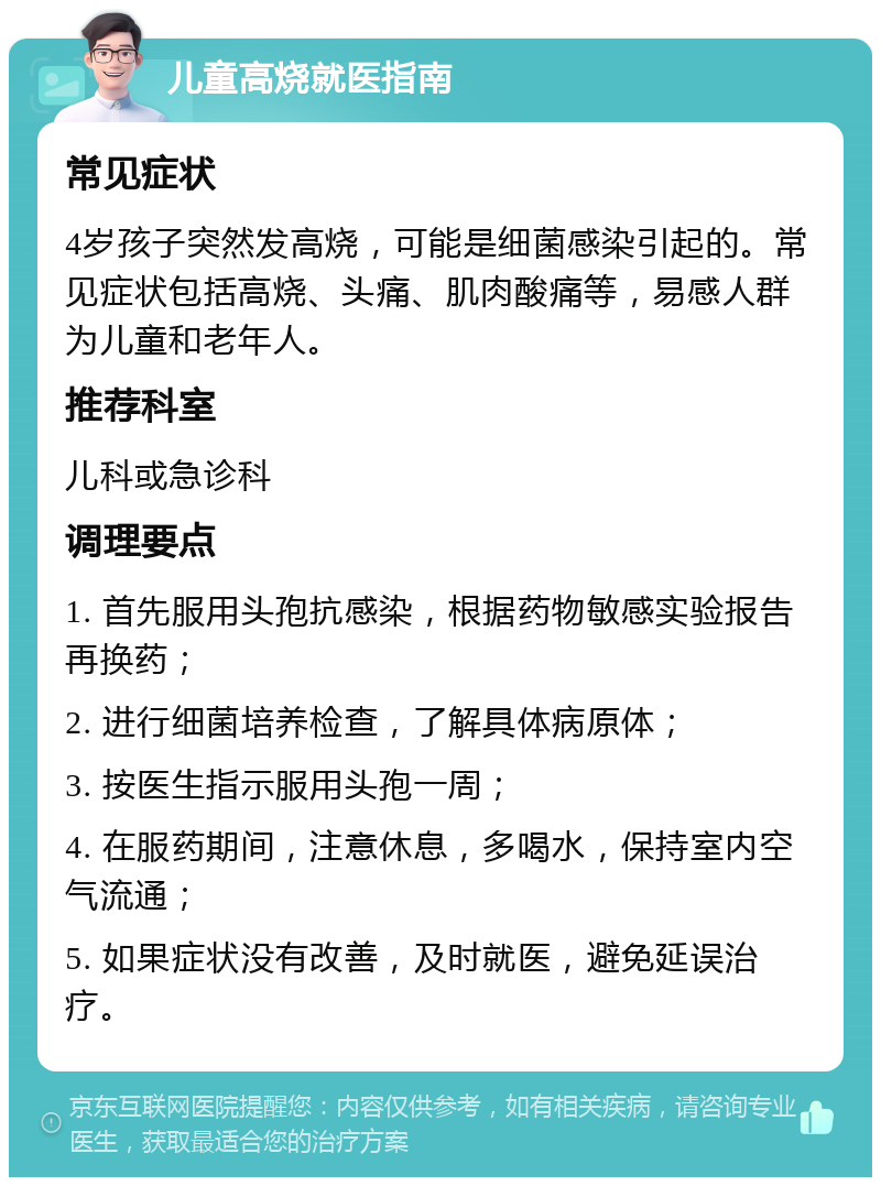 儿童高烧就医指南 常见症状 4岁孩子突然发高烧，可能是细菌感染引起的。常见症状包括高烧、头痛、肌肉酸痛等，易感人群为儿童和老年人。 推荐科室 儿科或急诊科 调理要点 1. 首先服用头孢抗感染，根据药物敏感实验报告再换药； 2. 进行细菌培养检查，了解具体病原体； 3. 按医生指示服用头孢一周； 4. 在服药期间，注意休息，多喝水，保持室内空气流通； 5. 如果症状没有改善，及时就医，避免延误治疗。