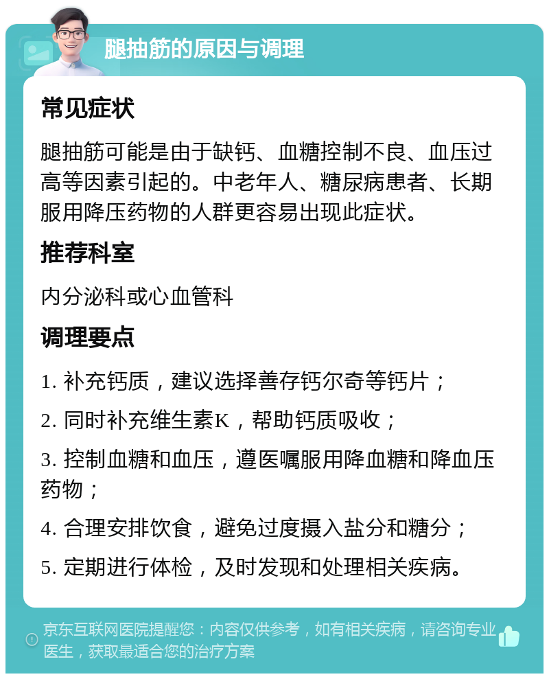 腿抽筋的原因与调理 常见症状 腿抽筋可能是由于缺钙、血糖控制不良、血压过高等因素引起的。中老年人、糖尿病患者、长期服用降压药物的人群更容易出现此症状。 推荐科室 内分泌科或心血管科 调理要点 1. 补充钙质，建议选择善存钙尔奇等钙片； 2. 同时补充维生素K，帮助钙质吸收； 3. 控制血糖和血压，遵医嘱服用降血糖和降血压药物； 4. 合理安排饮食，避免过度摄入盐分和糖分； 5. 定期进行体检，及时发现和处理相关疾病。