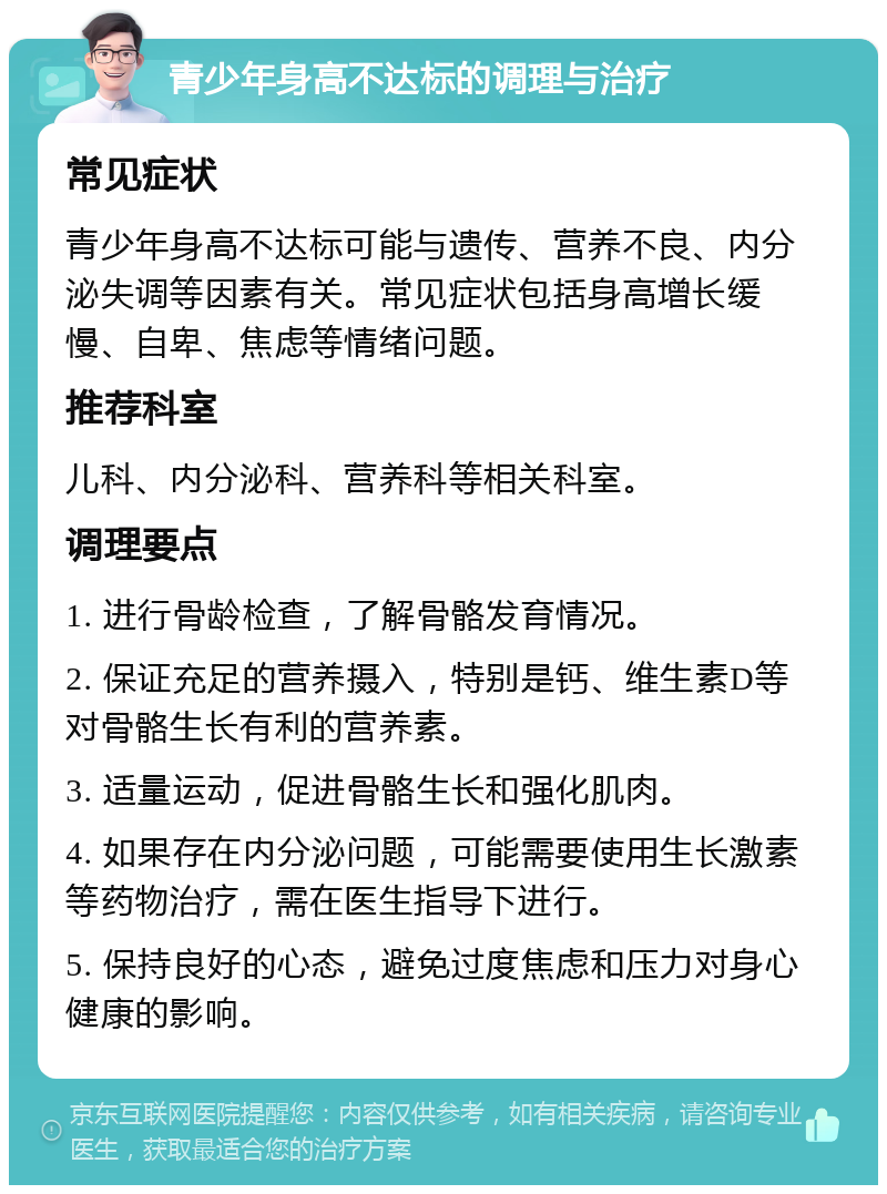 青少年身高不达标的调理与治疗 常见症状 青少年身高不达标可能与遗传、营养不良、内分泌失调等因素有关。常见症状包括身高增长缓慢、自卑、焦虑等情绪问题。 推荐科室 儿科、内分泌科、营养科等相关科室。 调理要点 1. 进行骨龄检查，了解骨骼发育情况。 2. 保证充足的营养摄入，特别是钙、维生素D等对骨骼生长有利的营养素。 3. 适量运动，促进骨骼生长和强化肌肉。 4. 如果存在内分泌问题，可能需要使用生长激素等药物治疗，需在医生指导下进行。 5. 保持良好的心态，避免过度焦虑和压力对身心健康的影响。