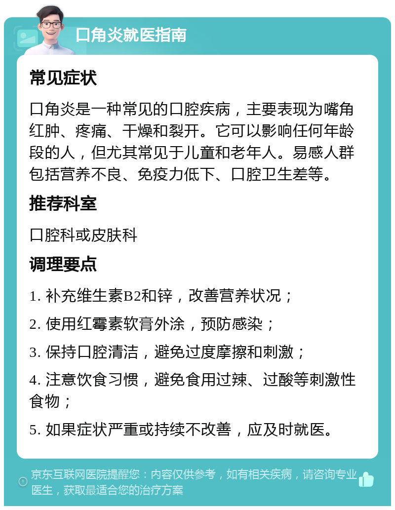 口角炎就医指南 常见症状 口角炎是一种常见的口腔疾病，主要表现为嘴角红肿、疼痛、干燥和裂开。它可以影响任何年龄段的人，但尤其常见于儿童和老年人。易感人群包括营养不良、免疫力低下、口腔卫生差等。 推荐科室 口腔科或皮肤科 调理要点 1. 补充维生素B2和锌，改善营养状况； 2. 使用红霉素软膏外涂，预防感染； 3. 保持口腔清洁，避免过度摩擦和刺激； 4. 注意饮食习惯，避免食用过辣、过酸等刺激性食物； 5. 如果症状严重或持续不改善，应及时就医。