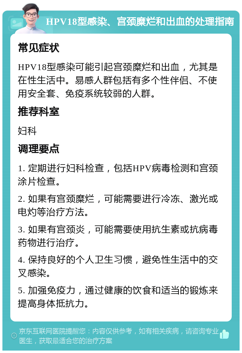 HPV18型感染、宫颈糜烂和出血的处理指南 常见症状 HPV18型感染可能引起宫颈糜烂和出血，尤其是在性生活中。易感人群包括有多个性伴侣、不使用安全套、免疫系统较弱的人群。 推荐科室 妇科 调理要点 1. 定期进行妇科检查，包括HPV病毒检测和宫颈涂片检查。 2. 如果有宫颈糜烂，可能需要进行冷冻、激光或电灼等治疗方法。 3. 如果有宫颈炎，可能需要使用抗生素或抗病毒药物进行治疗。 4. 保持良好的个人卫生习惯，避免性生活中的交叉感染。 5. 加强免疫力，通过健康的饮食和适当的锻炼来提高身体抵抗力。