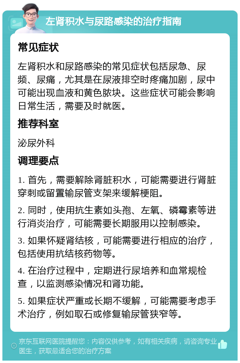 左肾积水与尿路感染的治疗指南 常见症状 左肾积水和尿路感染的常见症状包括尿急、尿频、尿痛，尤其是在尿液排空时疼痛加剧，尿中可能出现血液和黄色脓块。这些症状可能会影响日常生活，需要及时就医。 推荐科室 泌尿外科 调理要点 1. 首先，需要解除肾脏积水，可能需要进行肾脏穿刺或留置输尿管支架来缓解梗阻。 2. 同时，使用抗生素如头孢、左氧、磷霉素等进行消炎治疗，可能需要长期服用以控制感染。 3. 如果怀疑肾结核，可能需要进行相应的治疗，包括使用抗结核药物等。 4. 在治疗过程中，定期进行尿培养和血常规检查，以监测感染情况和肾功能。 5. 如果症状严重或长期不缓解，可能需要考虑手术治疗，例如取石或修复输尿管狭窄等。