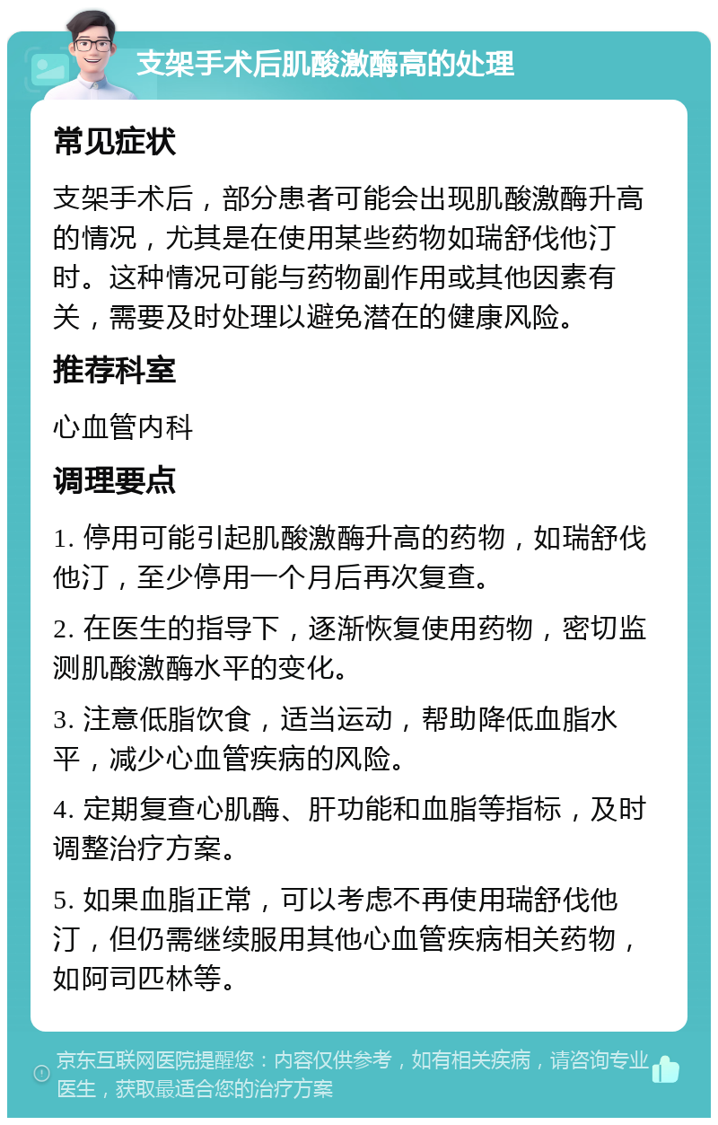 支架手术后肌酸激酶高的处理 常见症状 支架手术后，部分患者可能会出现肌酸激酶升高的情况，尤其是在使用某些药物如瑞舒伐他汀时。这种情况可能与药物副作用或其他因素有关，需要及时处理以避免潜在的健康风险。 推荐科室 心血管内科 调理要点 1. 停用可能引起肌酸激酶升高的药物，如瑞舒伐他汀，至少停用一个月后再次复查。 2. 在医生的指导下，逐渐恢复使用药物，密切监测肌酸激酶水平的变化。 3. 注意低脂饮食，适当运动，帮助降低血脂水平，减少心血管疾病的风险。 4. 定期复查心肌酶、肝功能和血脂等指标，及时调整治疗方案。 5. 如果血脂正常，可以考虑不再使用瑞舒伐他汀，但仍需继续服用其他心血管疾病相关药物，如阿司匹林等。