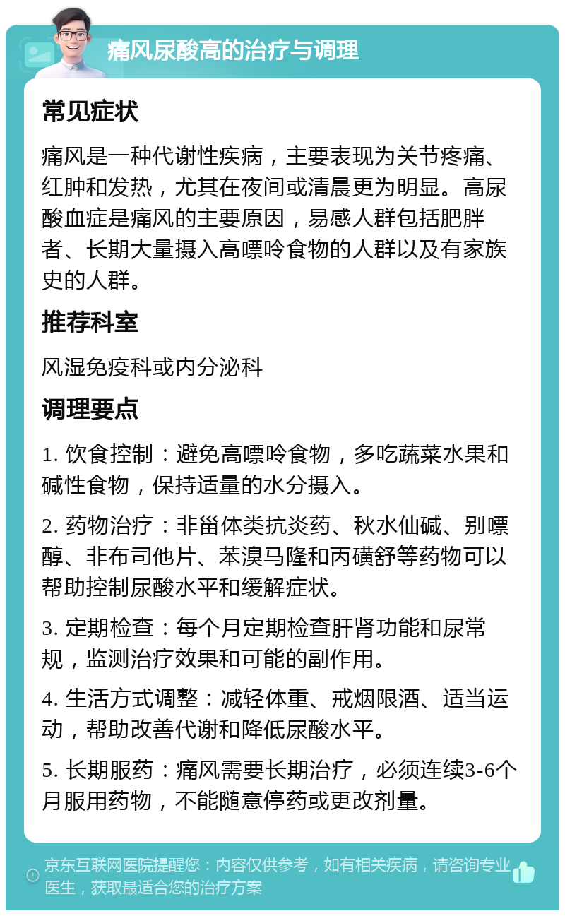 痛风尿酸高的治疗与调理 常见症状 痛风是一种代谢性疾病，主要表现为关节疼痛、红肿和发热，尤其在夜间或清晨更为明显。高尿酸血症是痛风的主要原因，易感人群包括肥胖者、长期大量摄入高嘌呤食物的人群以及有家族史的人群。 推荐科室 风湿免疫科或内分泌科 调理要点 1. 饮食控制：避免高嘌呤食物，多吃蔬菜水果和碱性食物，保持适量的水分摄入。 2. 药物治疗：非甾体类抗炎药、秋水仙碱、别嘌醇、非布司他片、苯溴马隆和丙磺舒等药物可以帮助控制尿酸水平和缓解症状。 3. 定期检查：每个月定期检查肝肾功能和尿常规，监测治疗效果和可能的副作用。 4. 生活方式调整：减轻体重、戒烟限酒、适当运动，帮助改善代谢和降低尿酸水平。 5. 长期服药：痛风需要长期治疗，必须连续3-6个月服用药物，不能随意停药或更改剂量。