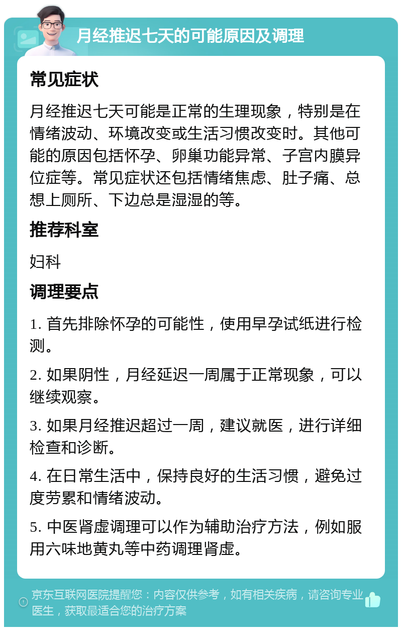 月经推迟七天的可能原因及调理 常见症状 月经推迟七天可能是正常的生理现象，特别是在情绪波动、环境改变或生活习惯改变时。其他可能的原因包括怀孕、卵巢功能异常、子宫内膜异位症等。常见症状还包括情绪焦虑、肚子痛、总想上厕所、下边总是湿湿的等。 推荐科室 妇科 调理要点 1. 首先排除怀孕的可能性，使用早孕试纸进行检测。 2. 如果阴性，月经延迟一周属于正常现象，可以继续观察。 3. 如果月经推迟超过一周，建议就医，进行详细检查和诊断。 4. 在日常生活中，保持良好的生活习惯，避免过度劳累和情绪波动。 5. 中医肾虚调理可以作为辅助治疗方法，例如服用六味地黄丸等中药调理肾虚。