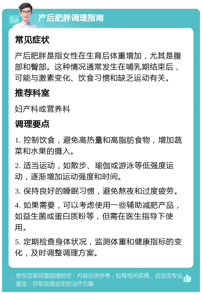 产后肥胖调理指南 常见症状 产后肥胖是指女性在生育后体重增加，尤其是腹部和臀部。这种情况通常发生在哺乳期结束后，可能与激素变化、饮食习惯和缺乏运动有关。 推荐科室 妇产科或营养科 调理要点 1. 控制饮食，避免高热量和高脂肪食物，增加蔬菜和水果的摄入。 2. 适当运动，如散步、瑜伽或游泳等低强度运动，逐渐增加运动强度和时间。 3. 保持良好的睡眠习惯，避免熬夜和过度疲劳。 4. 如果需要，可以考虑使用一些辅助减肥产品，如益生菌或蛋白质粉等，但需在医生指导下使用。 5. 定期检查身体状况，监测体重和健康指标的变化，及时调整调理方案。