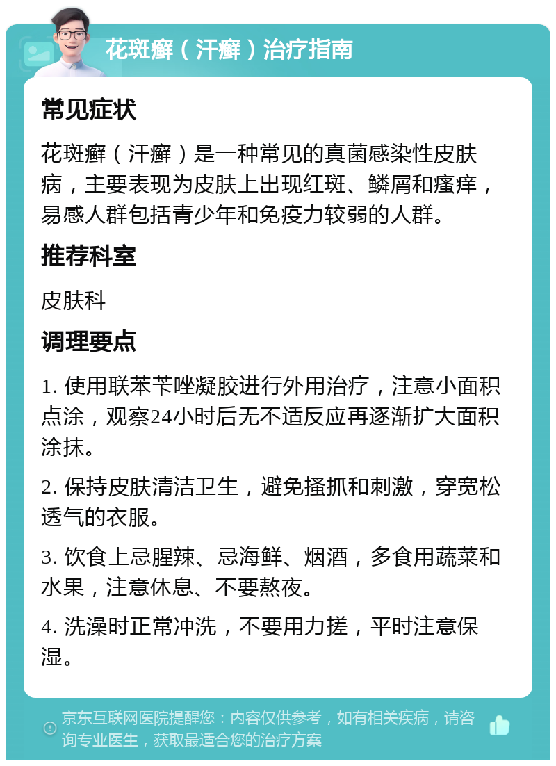 花斑癣（汗癣）治疗指南 常见症状 花斑癣（汗癣）是一种常见的真菌感染性皮肤病，主要表现为皮肤上出现红斑、鳞屑和瘙痒，易感人群包括青少年和免疫力较弱的人群。 推荐科室 皮肤科 调理要点 1. 使用联苯苄唑凝胶进行外用治疗，注意小面积点涂，观察24小时后无不适反应再逐渐扩大面积涂抹。 2. 保持皮肤清洁卫生，避免搔抓和刺激，穿宽松透气的衣服。 3. 饮食上忌腥辣、忌海鲜、烟酒，多食用蔬菜和水果，注意休息、不要熬夜。 4. 洗澡时正常冲洗，不要用力搓，平时注意保湿。