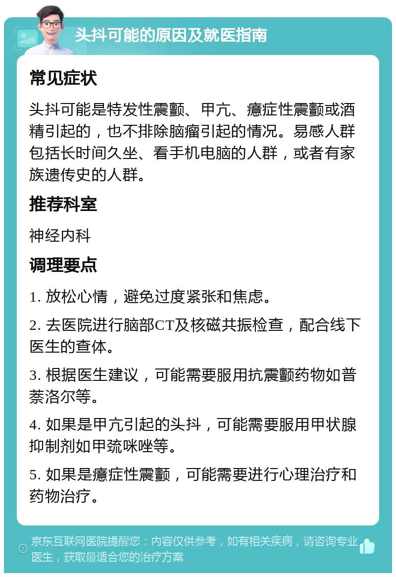 头抖可能的原因及就医指南 常见症状 头抖可能是特发性震颤、甲亢、癔症性震颤或酒精引起的，也不排除脑瘤引起的情况。易感人群包括长时间久坐、看手机电脑的人群，或者有家族遗传史的人群。 推荐科室 神经内科 调理要点 1. 放松心情，避免过度紧张和焦虑。 2. 去医院进行脑部CT及核磁共振检查，配合线下医生的查体。 3. 根据医生建议，可能需要服用抗震颤药物如普萘洛尔等。 4. 如果是甲亢引起的头抖，可能需要服用甲状腺抑制剂如甲巯咪唑等。 5. 如果是癔症性震颤，可能需要进行心理治疗和药物治疗。