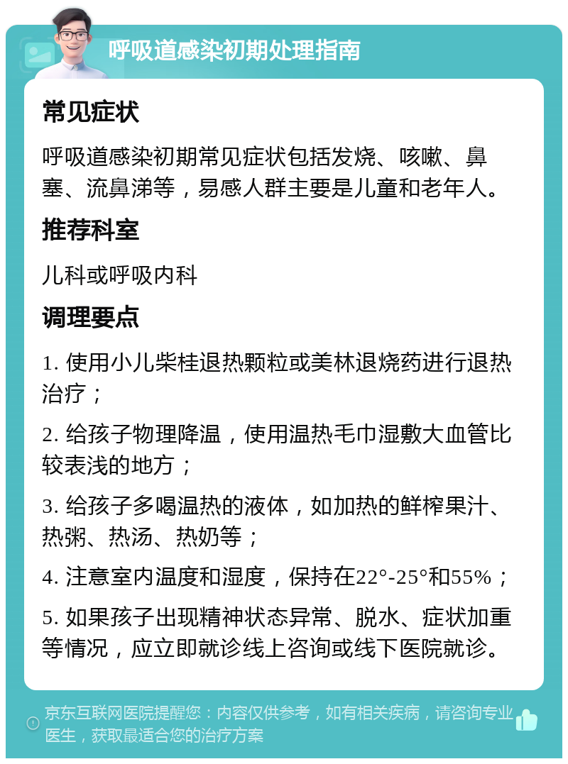 呼吸道感染初期处理指南 常见症状 呼吸道感染初期常见症状包括发烧、咳嗽、鼻塞、流鼻涕等，易感人群主要是儿童和老年人。 推荐科室 儿科或呼吸内科 调理要点 1. 使用小儿柴桂退热颗粒或美林退烧药进行退热治疗； 2. 给孩子物理降温，使用温热毛巾湿敷大血管比较表浅的地方； 3. 给孩子多喝温热的液体，如加热的鲜榨果汁、热粥、热汤、热奶等； 4. 注意室内温度和湿度，保持在22°-25°和55%； 5. 如果孩子出现精神状态异常、脱水、症状加重等情况，应立即就诊线上咨询或线下医院就诊。