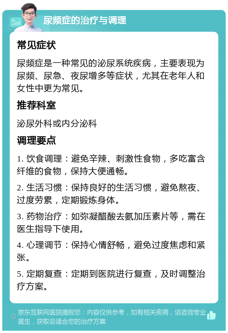 尿频症的治疗与调理 常见症状 尿频症是一种常见的泌尿系统疾病，主要表现为尿频、尿急、夜尿增多等症状，尤其在老年人和女性中更为常见。 推荐科室 泌尿外科或内分泌科 调理要点 1. 饮食调理：避免辛辣、刺激性食物，多吃富含纤维的食物，保持大便通畅。 2. 生活习惯：保持良好的生活习惯，避免熬夜、过度劳累，定期锻炼身体。 3. 药物治疗：如弥凝醋酸去氨加压素片等，需在医生指导下使用。 4. 心理调节：保持心情舒畅，避免过度焦虑和紧张。 5. 定期复查：定期到医院进行复查，及时调整治疗方案。