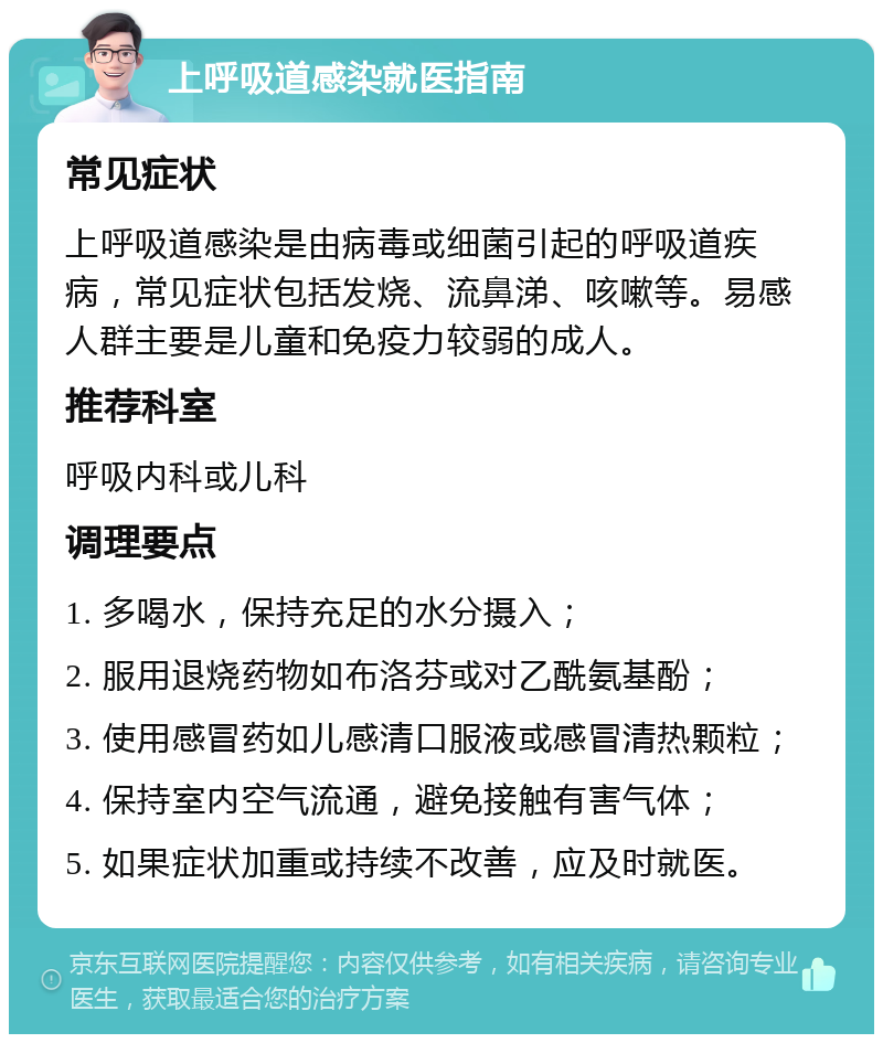 上呼吸道感染就医指南 常见症状 上呼吸道感染是由病毒或细菌引起的呼吸道疾病，常见症状包括发烧、流鼻涕、咳嗽等。易感人群主要是儿童和免疫力较弱的成人。 推荐科室 呼吸内科或儿科 调理要点 1. 多喝水，保持充足的水分摄入； 2. 服用退烧药物如布洛芬或对乙酰氨基酚； 3. 使用感冒药如儿感清口服液或感冒清热颗粒； 4. 保持室内空气流通，避免接触有害气体； 5. 如果症状加重或持续不改善，应及时就医。