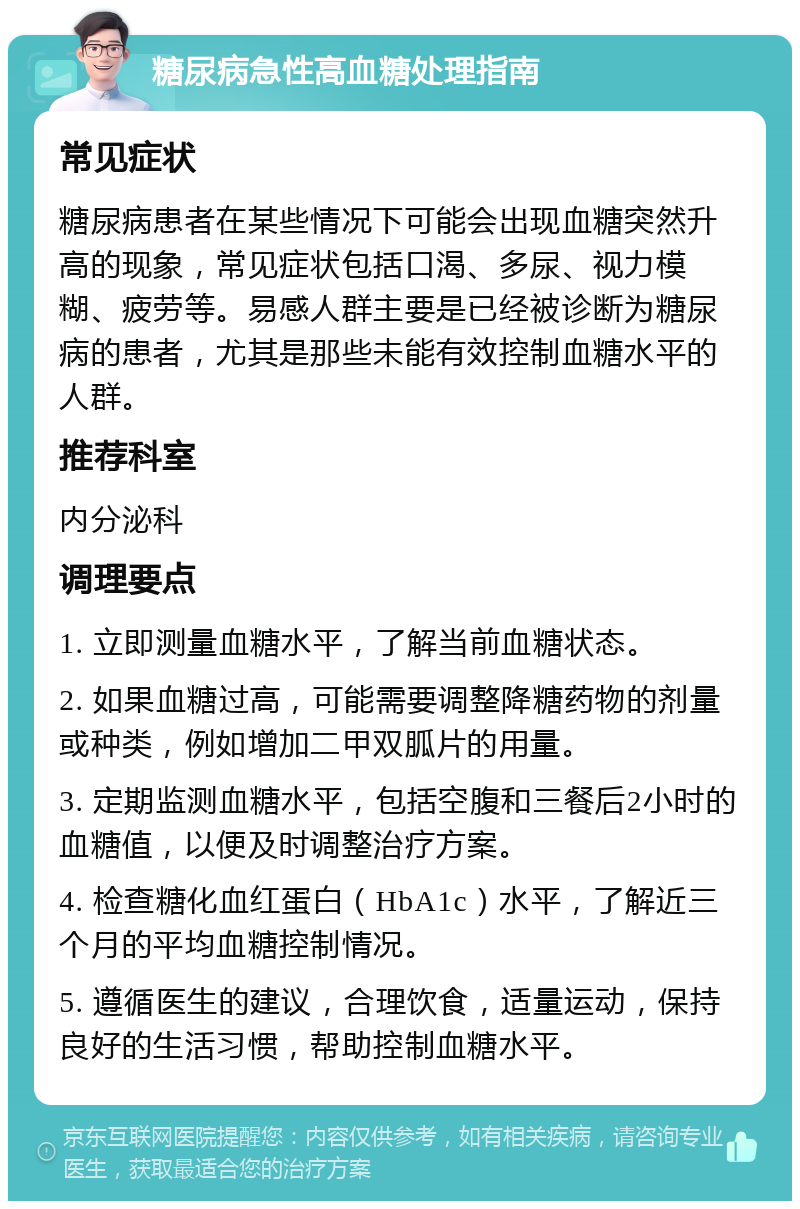 糖尿病急性高血糖处理指南 常见症状 糖尿病患者在某些情况下可能会出现血糖突然升高的现象，常见症状包括口渴、多尿、视力模糊、疲劳等。易感人群主要是已经被诊断为糖尿病的患者，尤其是那些未能有效控制血糖水平的人群。 推荐科室 内分泌科 调理要点 1. 立即测量血糖水平，了解当前血糖状态。 2. 如果血糖过高，可能需要调整降糖药物的剂量或种类，例如增加二甲双胍片的用量。 3. 定期监测血糖水平，包括空腹和三餐后2小时的血糖值，以便及时调整治疗方案。 4. 检查糖化血红蛋白（HbA1c）水平，了解近三个月的平均血糖控制情况。 5. 遵循医生的建议，合理饮食，适量运动，保持良好的生活习惯，帮助控制血糖水平。