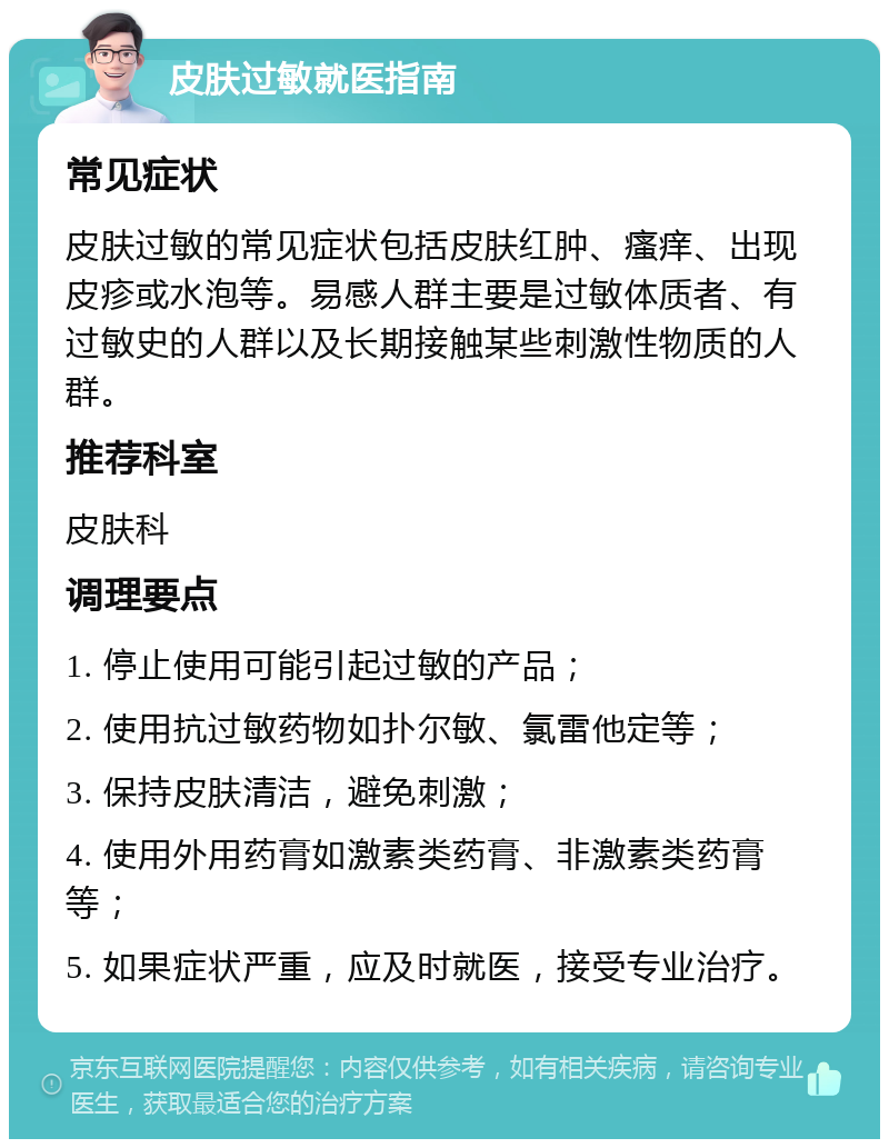 皮肤过敏就医指南 常见症状 皮肤过敏的常见症状包括皮肤红肿、瘙痒、出现皮疹或水泡等。易感人群主要是过敏体质者、有过敏史的人群以及长期接触某些刺激性物质的人群。 推荐科室 皮肤科 调理要点 1. 停止使用可能引起过敏的产品； 2. 使用抗过敏药物如扑尔敏、氯雷他定等； 3. 保持皮肤清洁，避免刺激； 4. 使用外用药膏如激素类药膏、非激素类药膏等； 5. 如果症状严重，应及时就医，接受专业治疗。