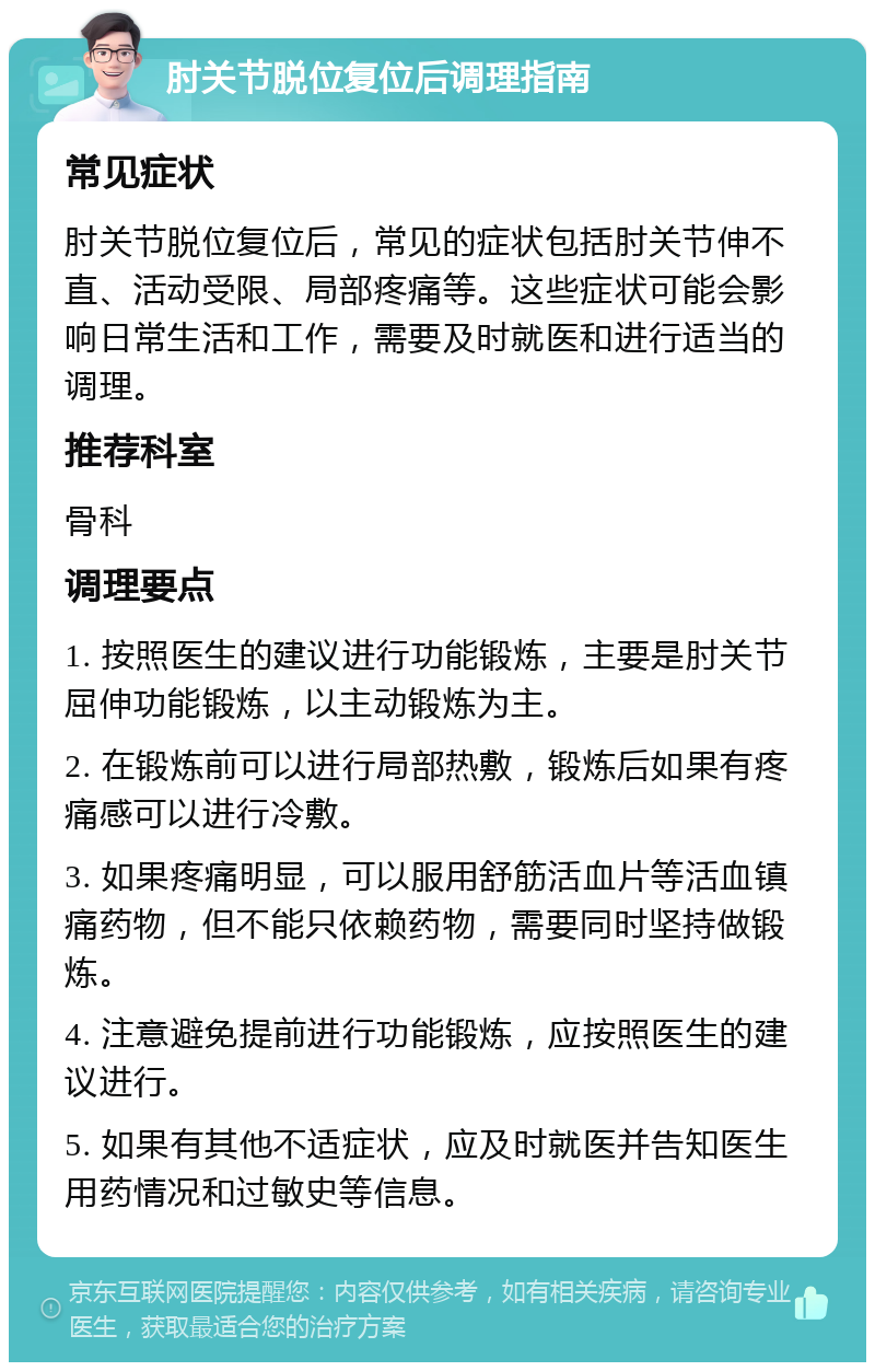 肘关节脱位复位后调理指南 常见症状 肘关节脱位复位后，常见的症状包括肘关节伸不直、活动受限、局部疼痛等。这些症状可能会影响日常生活和工作，需要及时就医和进行适当的调理。 推荐科室 骨科 调理要点 1. 按照医生的建议进行功能锻炼，主要是肘关节屈伸功能锻炼，以主动锻炼为主。 2. 在锻炼前可以进行局部热敷，锻炼后如果有疼痛感可以进行冷敷。 3. 如果疼痛明显，可以服用舒筋活血片等活血镇痛药物，但不能只依赖药物，需要同时坚持做锻炼。 4. 注意避免提前进行功能锻炼，应按照医生的建议进行。 5. 如果有其他不适症状，应及时就医并告知医生用药情况和过敏史等信息。