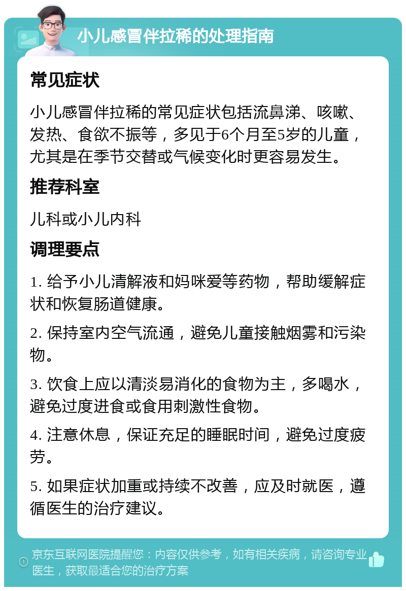 小儿感冒伴拉稀的处理指南 常见症状 小儿感冒伴拉稀的常见症状包括流鼻涕、咳嗽、发热、食欲不振等，多见于6个月至5岁的儿童，尤其是在季节交替或气候变化时更容易发生。 推荐科室 儿科或小儿内科 调理要点 1. 给予小儿清解液和妈咪爱等药物，帮助缓解症状和恢复肠道健康。 2. 保持室内空气流通，避免儿童接触烟雾和污染物。 3. 饮食上应以清淡易消化的食物为主，多喝水，避免过度进食或食用刺激性食物。 4. 注意休息，保证充足的睡眠时间，避免过度疲劳。 5. 如果症状加重或持续不改善，应及时就医，遵循医生的治疗建议。