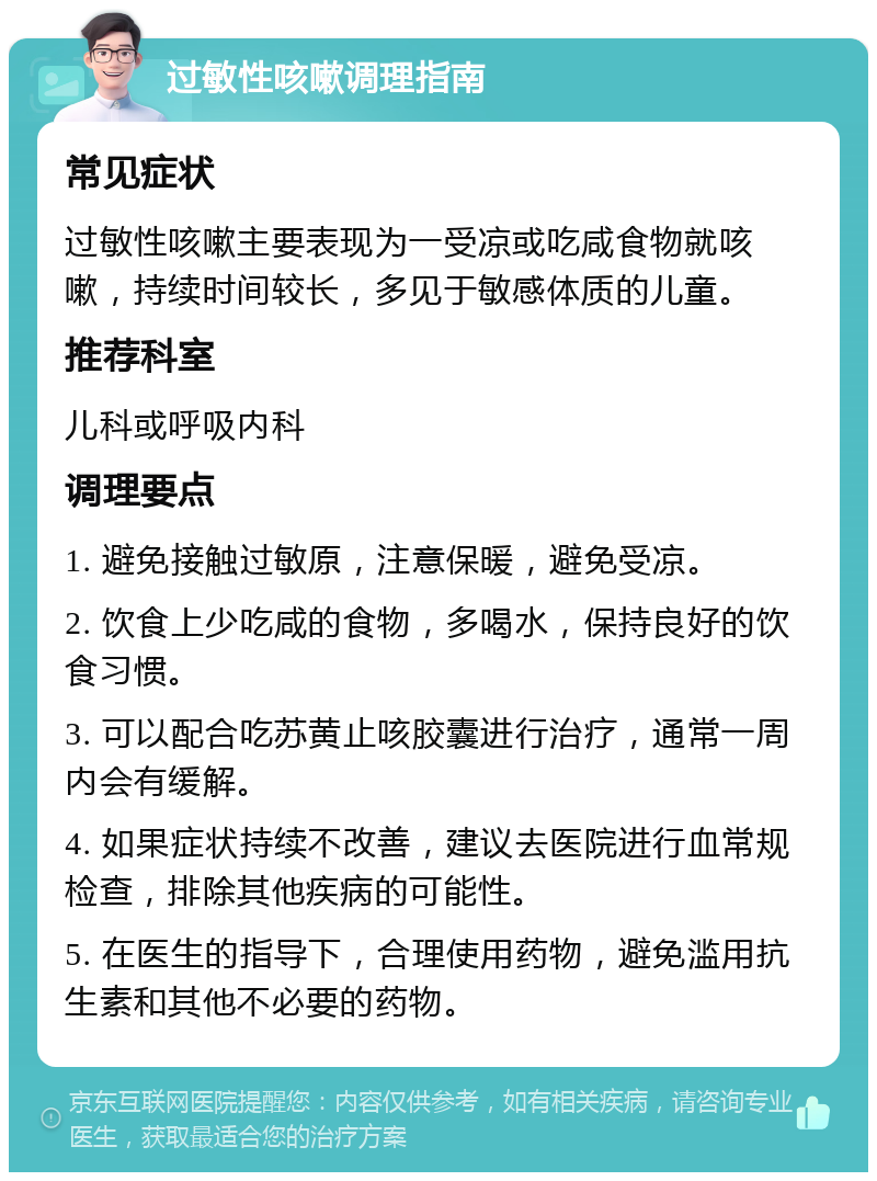 过敏性咳嗽调理指南 常见症状 过敏性咳嗽主要表现为一受凉或吃咸食物就咳嗽，持续时间较长，多见于敏感体质的儿童。 推荐科室 儿科或呼吸内科 调理要点 1. 避免接触过敏原，注意保暖，避免受凉。 2. 饮食上少吃咸的食物，多喝水，保持良好的饮食习惯。 3. 可以配合吃苏黄止咳胶囊进行治疗，通常一周内会有缓解。 4. 如果症状持续不改善，建议去医院进行血常规检查，排除其他疾病的可能性。 5. 在医生的指导下，合理使用药物，避免滥用抗生素和其他不必要的药物。