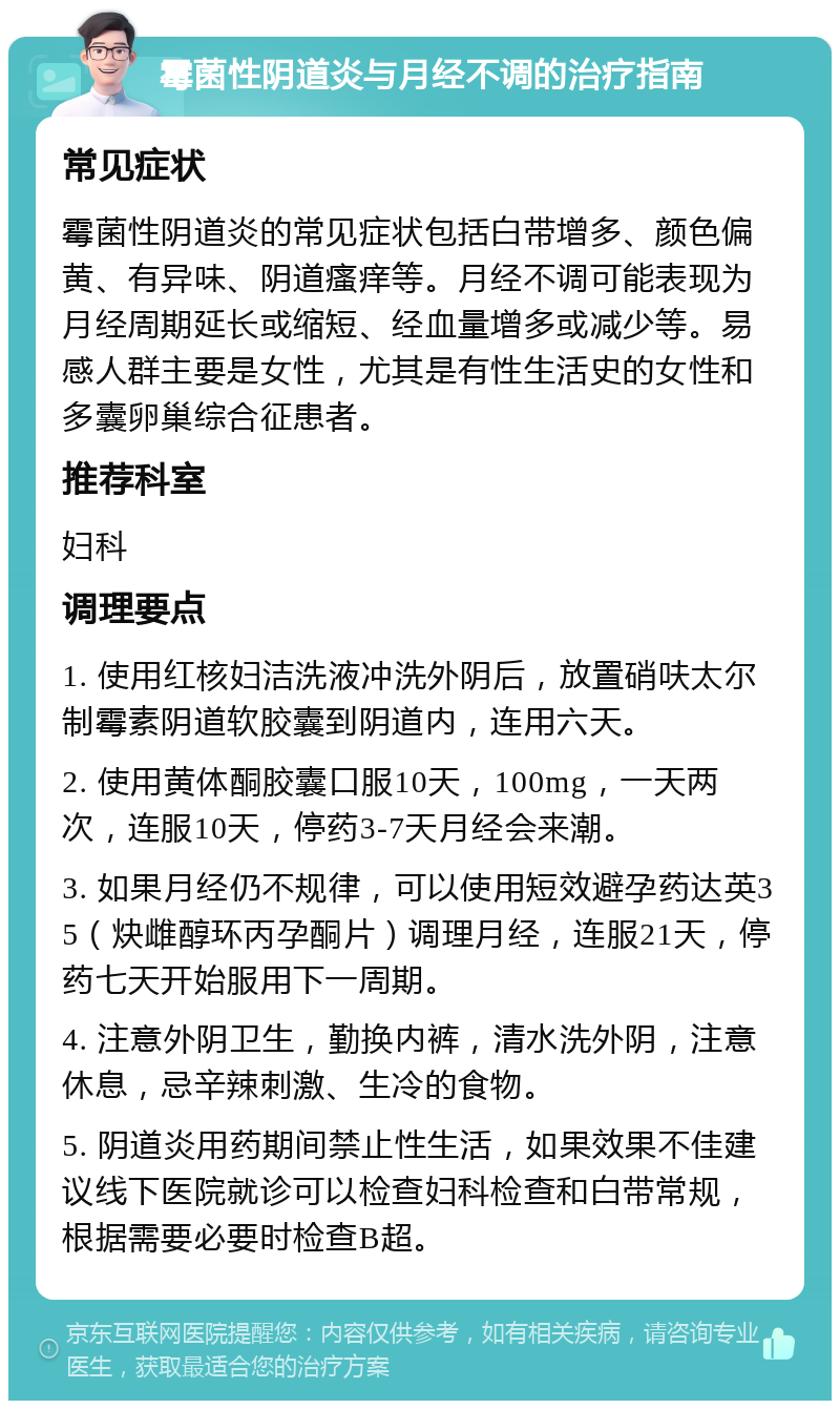 霉菌性阴道炎与月经不调的治疗指南 常见症状 霉菌性阴道炎的常见症状包括白带增多、颜色偏黄、有异味、阴道瘙痒等。月经不调可能表现为月经周期延长或缩短、经血量增多或减少等。易感人群主要是女性，尤其是有性生活史的女性和多囊卵巢综合征患者。 推荐科室 妇科 调理要点 1. 使用红核妇洁洗液冲洗外阴后，放置硝呋太尔制霉素阴道软胶囊到阴道内，连用六天。 2. 使用黄体酮胶囊口服10天，100mg，一天两次，连服10天，停药3-7天月经会来潮。 3. 如果月经仍不规律，可以使用短效避孕药达英35（炔雌醇环丙孕酮片）调理月经，连服21天，停药七天开始服用下一周期。 4. 注意外阴卫生，勤换内裤，清水洗外阴，注意休息，忌辛辣刺激、生冷的食物。 5. 阴道炎用药期间禁止性生活，如果效果不佳建议线下医院就诊可以检查妇科检查和白带常规，根据需要必要时检查B超。