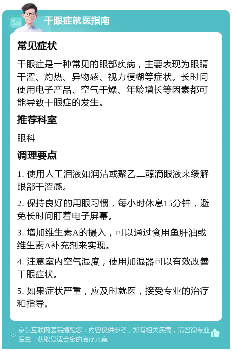 干眼症就医指南 常见症状 干眼症是一种常见的眼部疾病，主要表现为眼睛干涩、灼热、异物感、视力模糊等症状。长时间使用电子产品、空气干燥、年龄增长等因素都可能导致干眼症的发生。 推荐科室 眼科 调理要点 1. 使用人工泪液如润洁或聚乙二醇滴眼液来缓解眼部干涩感。 2. 保持良好的用眼习惯，每小时休息15分钟，避免长时间盯着电子屏幕。 3. 增加维生素A的摄入，可以通过食用鱼肝油或维生素A补充剂来实现。 4. 注意室内空气湿度，使用加湿器可以有效改善干眼症状。 5. 如果症状严重，应及时就医，接受专业的治疗和指导。