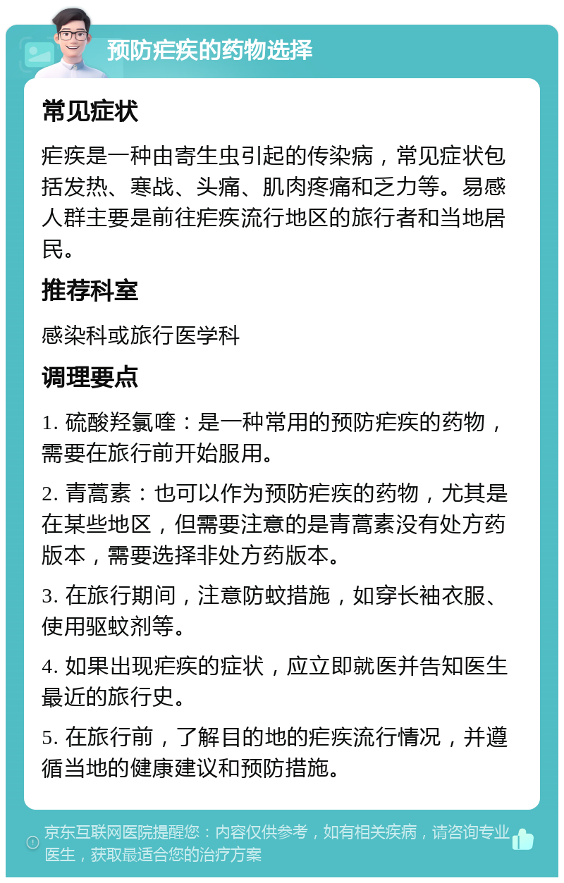 预防疟疾的药物选择 常见症状 疟疾是一种由寄生虫引起的传染病，常见症状包括发热、寒战、头痛、肌肉疼痛和乏力等。易感人群主要是前往疟疾流行地区的旅行者和当地居民。 推荐科室 感染科或旅行医学科 调理要点 1. 硫酸羟氯喹：是一种常用的预防疟疾的药物，需要在旅行前开始服用。 2. 青蒿素：也可以作为预防疟疾的药物，尤其是在某些地区，但需要注意的是青蒿素没有处方药版本，需要选择非处方药版本。 3. 在旅行期间，注意防蚊措施，如穿长袖衣服、使用驱蚊剂等。 4. 如果出现疟疾的症状，应立即就医并告知医生最近的旅行史。 5. 在旅行前，了解目的地的疟疾流行情况，并遵循当地的健康建议和预防措施。