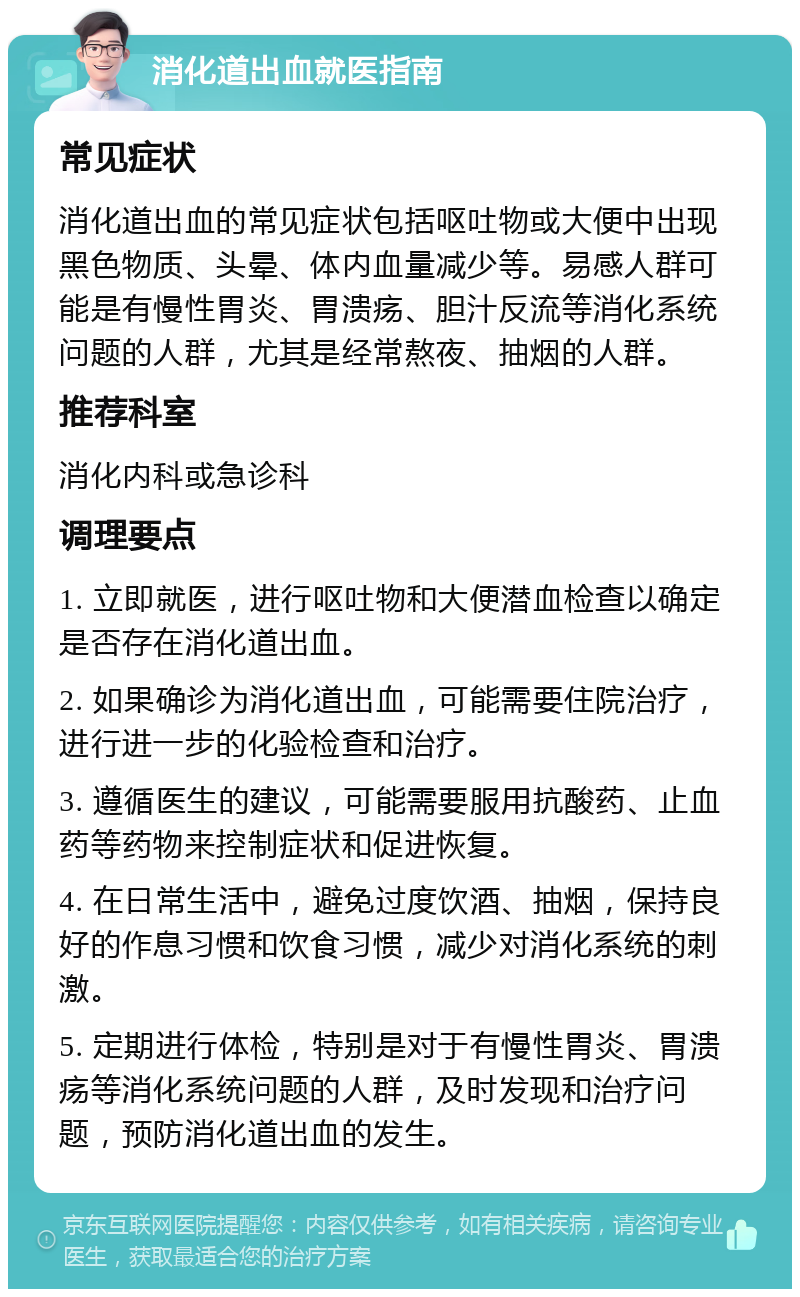 消化道出血就医指南 常见症状 消化道出血的常见症状包括呕吐物或大便中出现黑色物质、头晕、体内血量减少等。易感人群可能是有慢性胃炎、胃溃疡、胆汁反流等消化系统问题的人群，尤其是经常熬夜、抽烟的人群。 推荐科室 消化内科或急诊科 调理要点 1. 立即就医，进行呕吐物和大便潜血检查以确定是否存在消化道出血。 2. 如果确诊为消化道出血，可能需要住院治疗，进行进一步的化验检查和治疗。 3. 遵循医生的建议，可能需要服用抗酸药、止血药等药物来控制症状和促进恢复。 4. 在日常生活中，避免过度饮酒、抽烟，保持良好的作息习惯和饮食习惯，减少对消化系统的刺激。 5. 定期进行体检，特别是对于有慢性胃炎、胃溃疡等消化系统问题的人群，及时发现和治疗问题，预防消化道出血的发生。