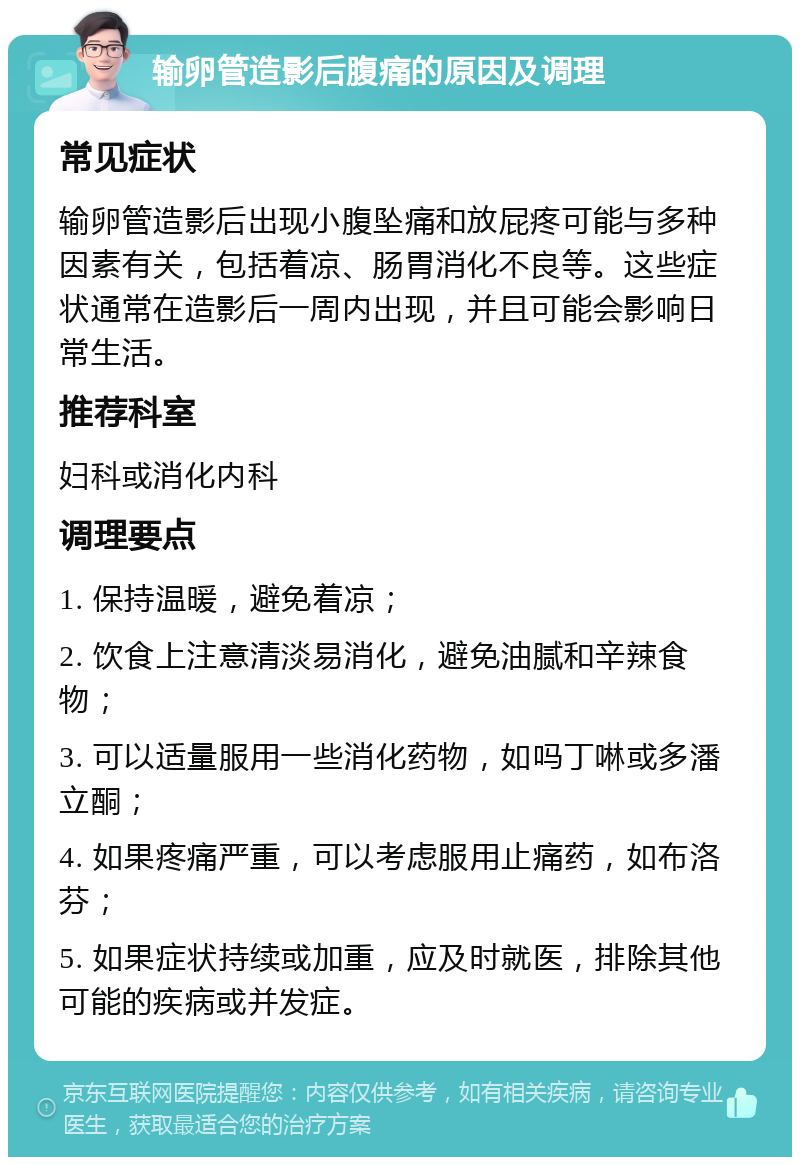 输卵管造影后腹痛的原因及调理 常见症状 输卵管造影后出现小腹坠痛和放屁疼可能与多种因素有关，包括着凉、肠胃消化不良等。这些症状通常在造影后一周内出现，并且可能会影响日常生活。 推荐科室 妇科或消化内科 调理要点 1. 保持温暖，避免着凉； 2. 饮食上注意清淡易消化，避免油腻和辛辣食物； 3. 可以适量服用一些消化药物，如吗丁啉或多潘立酮； 4. 如果疼痛严重，可以考虑服用止痛药，如布洛芬； 5. 如果症状持续或加重，应及时就医，排除其他可能的疾病或并发症。