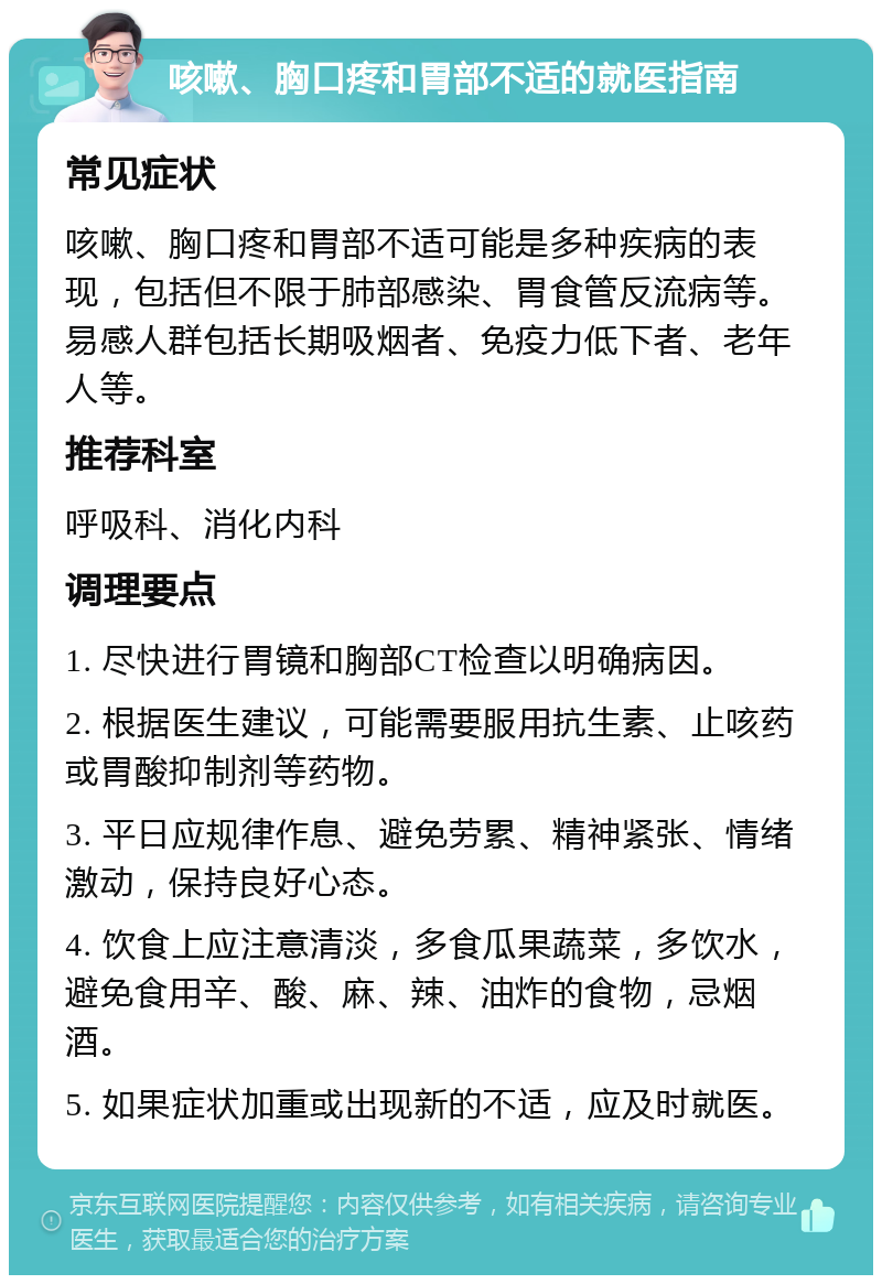 咳嗽、胸口疼和胃部不适的就医指南 常见症状 咳嗽、胸口疼和胃部不适可能是多种疾病的表现，包括但不限于肺部感染、胃食管反流病等。易感人群包括长期吸烟者、免疫力低下者、老年人等。 推荐科室 呼吸科、消化内科 调理要点 1. 尽快进行胃镜和胸部CT检查以明确病因。 2. 根据医生建议，可能需要服用抗生素、止咳药或胃酸抑制剂等药物。 3. 平日应规律作息、避免劳累、精神紧张、情绪激动，保持良好心态。 4. 饮食上应注意清淡，多食瓜果蔬菜，多饮水，避免食用辛、酸、麻、辣、油炸的食物，忌烟酒。 5. 如果症状加重或出现新的不适，应及时就医。