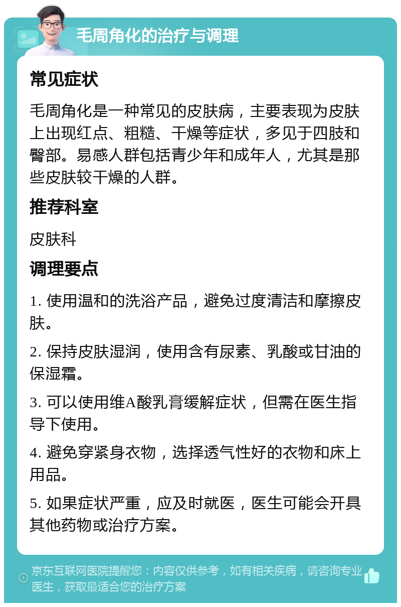 毛周角化的治疗与调理 常见症状 毛周角化是一种常见的皮肤病，主要表现为皮肤上出现红点、粗糙、干燥等症状，多见于四肢和臀部。易感人群包括青少年和成年人，尤其是那些皮肤较干燥的人群。 推荐科室 皮肤科 调理要点 1. 使用温和的洗浴产品，避免过度清洁和摩擦皮肤。 2. 保持皮肤湿润，使用含有尿素、乳酸或甘油的保湿霜。 3. 可以使用维A酸乳膏缓解症状，但需在医生指导下使用。 4. 避免穿紧身衣物，选择透气性好的衣物和床上用品。 5. 如果症状严重，应及时就医，医生可能会开具其他药物或治疗方案。