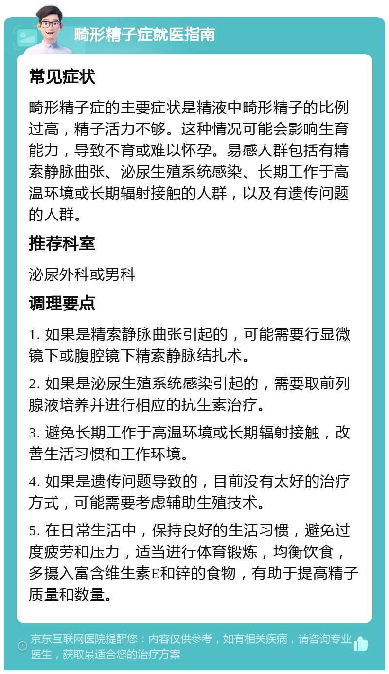 畸形精子症就医指南 常见症状 畸形精子症的主要症状是精液中畸形精子的比例过高，精子活力不够。这种情况可能会影响生育能力，导致不育或难以怀孕。易感人群包括有精索静脉曲张、泌尿生殖系统感染、长期工作于高温环境或长期辐射接触的人群，以及有遗传问题的人群。 推荐科室 泌尿外科或男科 调理要点 1. 如果是精索静脉曲张引起的，可能需要行显微镜下或腹腔镜下精索静脉结扎术。 2. 如果是泌尿生殖系统感染引起的，需要取前列腺液培养并进行相应的抗生素治疗。 3. 避免长期工作于高温环境或长期辐射接触，改善生活习惯和工作环境。 4. 如果是遗传问题导致的，目前没有太好的治疗方式，可能需要考虑辅助生殖技术。 5. 在日常生活中，保持良好的生活习惯，避免过度疲劳和压力，适当进行体育锻炼，均衡饮食，多摄入富含维生素E和锌的食物，有助于提高精子质量和数量。