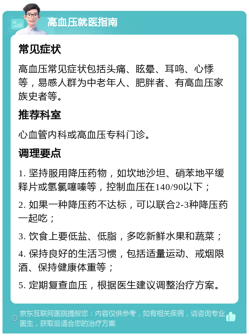 高血压就医指南 常见症状 高血压常见症状包括头痛、眩晕、耳鸣、心悸等，易感人群为中老年人、肥胖者、有高血压家族史者等。 推荐科室 心血管内科或高血压专科门诊。 调理要点 1. 坚持服用降压药物，如坎地沙坦、硝苯地平缓释片或氢氯噻嗪等，控制血压在140/90以下； 2. 如果一种降压药不达标，可以联合2-3种降压药一起吃； 3. 饮食上要低盐、低脂，多吃新鲜水果和蔬菜； 4. 保持良好的生活习惯，包括适量运动、戒烟限酒、保持健康体重等； 5. 定期复查血压，根据医生建议调整治疗方案。