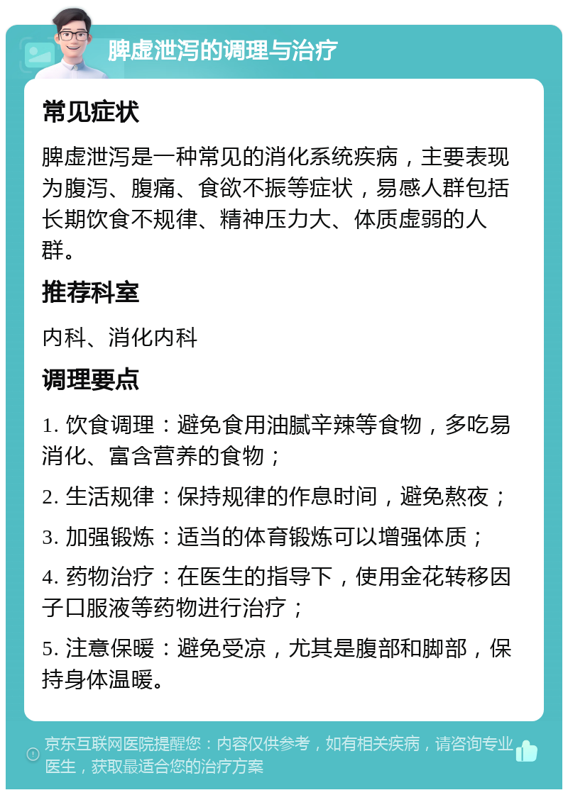 脾虚泄泻的调理与治疗 常见症状 脾虚泄泻是一种常见的消化系统疾病，主要表现为腹泻、腹痛、食欲不振等症状，易感人群包括长期饮食不规律、精神压力大、体质虚弱的人群。 推荐科室 内科、消化内科 调理要点 1. 饮食调理：避免食用油腻辛辣等食物，多吃易消化、富含营养的食物； 2. 生活规律：保持规律的作息时间，避免熬夜； 3. 加强锻炼：适当的体育锻炼可以增强体质； 4. 药物治疗：在医生的指导下，使用金花转移因子口服液等药物进行治疗； 5. 注意保暖：避免受凉，尤其是腹部和脚部，保持身体温暖。