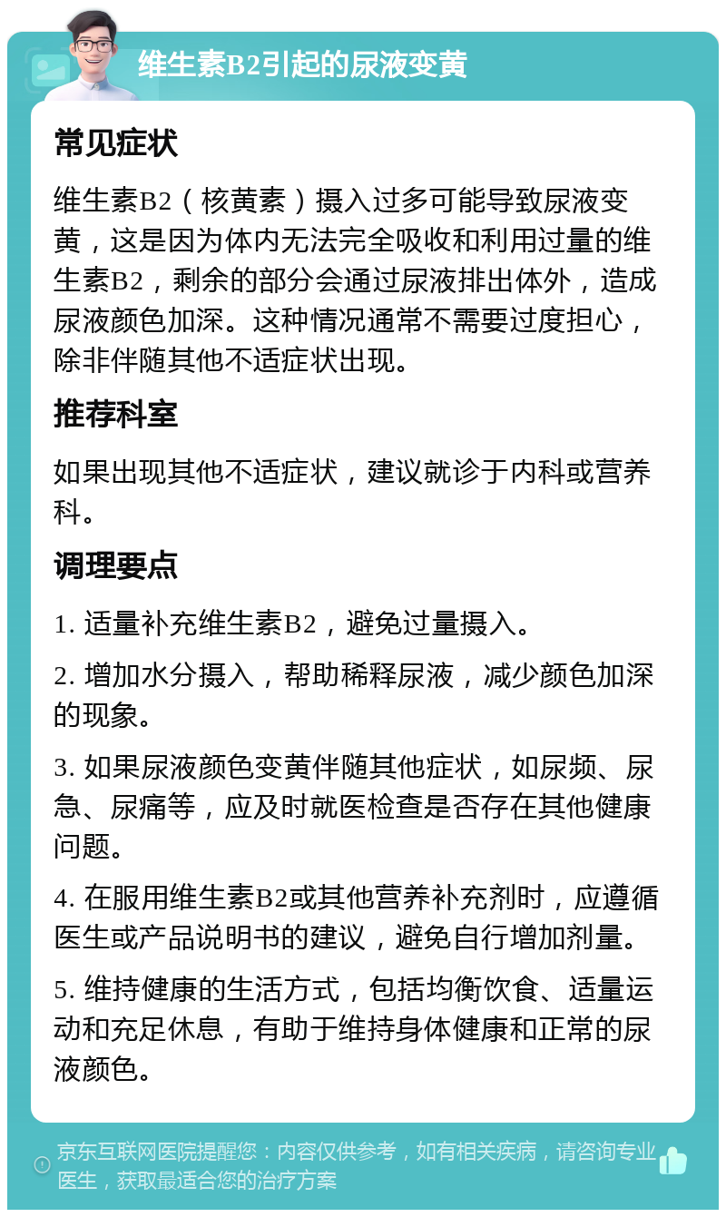 维生素B2引起的尿液变黄 常见症状 维生素B2（核黄素）摄入过多可能导致尿液变黄，这是因为体内无法完全吸收和利用过量的维生素B2，剩余的部分会通过尿液排出体外，造成尿液颜色加深。这种情况通常不需要过度担心，除非伴随其他不适症状出现。 推荐科室 如果出现其他不适症状，建议就诊于内科或营养科。 调理要点 1. 适量补充维生素B2，避免过量摄入。 2. 增加水分摄入，帮助稀释尿液，减少颜色加深的现象。 3. 如果尿液颜色变黄伴随其他症状，如尿频、尿急、尿痛等，应及时就医检查是否存在其他健康问题。 4. 在服用维生素B2或其他营养补充剂时，应遵循医生或产品说明书的建议，避免自行增加剂量。 5. 维持健康的生活方式，包括均衡饮食、适量运动和充足休息，有助于维持身体健康和正常的尿液颜色。