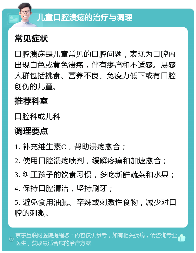 儿童口腔溃疡的治疗与调理 常见症状 口腔溃疡是儿童常见的口腔问题，表现为口腔内出现白色或黄色溃疡，伴有疼痛和不适感。易感人群包括挑食、营养不良、免疫力低下或有口腔创伤的儿童。 推荐科室 口腔科或儿科 调理要点 1. 补充维生素C，帮助溃疡愈合； 2. 使用口腔溃疡喷剂，缓解疼痛和加速愈合； 3. 纠正孩子的饮食习惯，多吃新鲜蔬菜和水果； 4. 保持口腔清洁，坚持刷牙； 5. 避免食用油腻、辛辣或刺激性食物，减少对口腔的刺激。