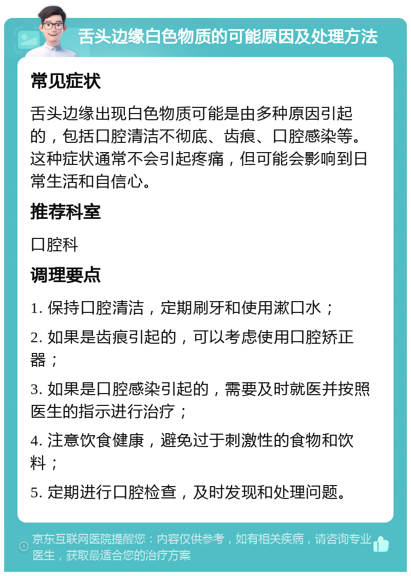 舌头边缘白色物质的可能原因及处理方法 常见症状 舌头边缘出现白色物质可能是由多种原因引起的，包括口腔清洁不彻底、齿痕、口腔感染等。这种症状通常不会引起疼痛，但可能会影响到日常生活和自信心。 推荐科室 口腔科 调理要点 1. 保持口腔清洁，定期刷牙和使用漱口水； 2. 如果是齿痕引起的，可以考虑使用口腔矫正器； 3. 如果是口腔感染引起的，需要及时就医并按照医生的指示进行治疗； 4. 注意饮食健康，避免过于刺激性的食物和饮料； 5. 定期进行口腔检查，及时发现和处理问题。