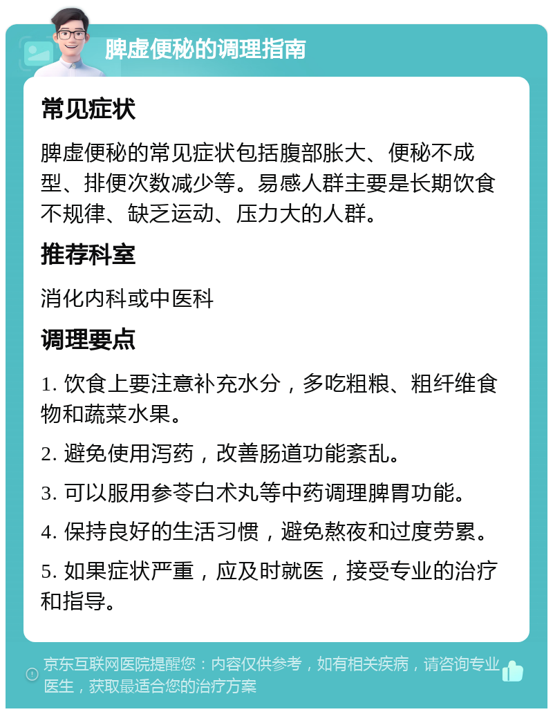 脾虚便秘的调理指南 常见症状 脾虚便秘的常见症状包括腹部胀大、便秘不成型、排便次数减少等。易感人群主要是长期饮食不规律、缺乏运动、压力大的人群。 推荐科室 消化内科或中医科 调理要点 1. 饮食上要注意补充水分，多吃粗粮、粗纤维食物和蔬菜水果。 2. 避免使用泻药，改善肠道功能紊乱。 3. 可以服用参苓白术丸等中药调理脾胃功能。 4. 保持良好的生活习惯，避免熬夜和过度劳累。 5. 如果症状严重，应及时就医，接受专业的治疗和指导。