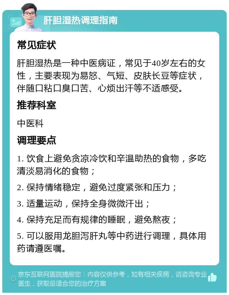 肝胆湿热调理指南 常见症状 肝胆湿热是一种中医病证，常见于40岁左右的女性，主要表现为易怒、气短、皮肤长豆等症状，伴随口粘口臭口苦、心烦出汗等不适感受。 推荐科室 中医科 调理要点 1. 饮食上避免贪凉冷饮和辛温助热的食物，多吃清淡易消化的食物； 2. 保持情绪稳定，避免过度紧张和压力； 3. 适量运动，保持全身微微汗出； 4. 保持充足而有规律的睡眠，避免熬夜； 5. 可以服用龙胆泻肝丸等中药进行调理，具体用药请遵医嘱。